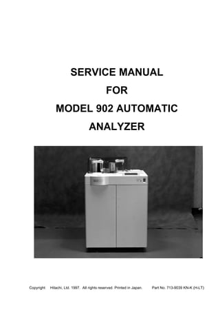 SERVICE MANUAL
FOR
MODEL 902 AUTOMATIC
ANALYZER
Copyright © Hitachi, Ltd. 1997. All rights reserved. Printed in Japan. Part No. 713-9039 KN-K (H-LT)
 