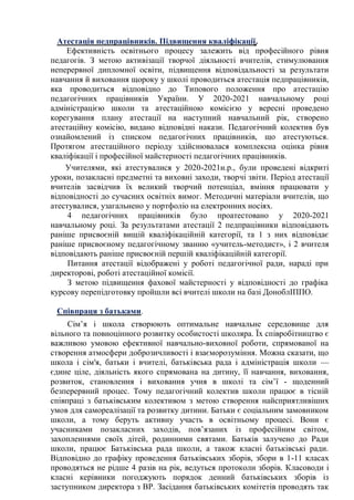 Атестація педпрацівників. Підвищення кваліфікації.
Ефективність освітнього процесу залежить від професійного рівня
педагогів. З метою активізації творчої діяльності вчителів, стимулювання
неперервної дипломної освіти, підвищення відповідальності за результати
навчання й виховання щороку у школі проводиться атестація педпрацівників,
яка проводиться відповідно до Типового положення про атестацію
педагогічних працівників України. У 2020-2021 навчальному році
адміністрацією школи та атестаційною комісією у вересні проведено
корегування плану атестації на наступний навчальний рік, створено
атестаційну комісію, видано відповідні накази. Педагогічний колектив був
ознайомлений із списком педагогічних працівників, що атестуються.
Протягом атестаційного періоду здійснювалася комплексна оцінка рівня
кваліфікації і професійної майстерності педагогічних працівників.
Учителями, які атестувалися у 2020-2021н.р., були проведені відкриті
уроки, позакласні предметні та виховні заходи, творчі звіти. Період атестації
вчителів засвідчив їх великий творчий потенціал, вміння працювати у
відповідності до сучасних освітніх вимог. Методичні матеріали вчителів, що
атестувалися, узагальнено у портфоліо на електронних носіях.
4 педагогічних працівників було проатестовано у 2020-2021
навчальному році. За результатами атестації 2 педпрацівники відповідають
раніше присвоєній вищій кваліфікаційній категорії, та 1 з них відповідає
раніше присвоєному педагогічному званню «учитель-методист», і 2 вчителя
відповідають раніше присвоєній першій кваліфікаційній категорії.
Питання атестації відображені у роботі педагогічної ради, нараді при
директорові, роботі атестаційної комісії.
З метою підвищення фахової майстерності у відповідності до графіка
курсову перепідготовку пройшли всі вчителі школи на базі ДоноблІППО.
Співпраця з батьками.
Сім’я і школа створюють оптимальне навчальне середовище для
вільного та повноцінного розвитку особистості школяра. Їх співробітництво є
важливою умовою ефективної навчально-виховної роботи, спрямованої на
створення атмосфери доброзичливості і взаєморозуміння. Можна сказати, що
школа і сім'я, батьки і вчителі, батьківська рада і адміністрація школи —
єдине ціле, діяльність якого спрямована на дитину, її навчання, виховання,
розвиток, становлення і виховання учня в школі та сім’ї - щоденний
безперервний процес. Тому педагогічний колектив школи працює в тісній
співпраці з батьківським колективом з метою створення найсприятливіших
умов для самореалізації та розвитку дитини. Батьки є соціальним замовником
школи, а тому беруть активну участь в освітньому процесі. Вони є
учасниками позакласних заходів, пов’язаних із професійним світом,
захопленнями своїх дітей, родинними святами. Батьків залучено до Ради
школи, працює Батьківська рада школи, а також класні батьківські ради.
Відповідно до графіку проведення батьківських зборів, збори в 1-11 класах
проводяться не рідше 4 разів на рік, ведуться протоколи зборів. Класоводи і
класні керівники погоджують порядок денний батьківських зборів із
заступником директора з ВР. Засідання батьківських комітетів проводять так
 