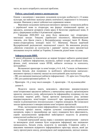часто, як цього потребують нагальні проблеми.
Робота з реалізації мовного законодавства.
Одним з неодмінних і важливих складників культури особистості є її мовна
культура, що найліпше засвідчує рівень освіченості, моральності та інтелекту
людини. Навчання у школі здійснюється державною мовою.
Важливою складовою навчально-виховного процесу є позакласна робота
з української мови та літератури, яка формує пізнавальний процес до
предмета, допомагає розкрити учням красу й багатство української мови, її
роль у формуванні особисті й розвиткові держави.
Упродовж 2020-2021 н.р. року було проведено такі літературно-
мистецькі заходи: Тиждень української писемності, Шевченківський
тиждень, діти брали участь у Всеукраїнському конкурсі імені П. Яцика,
мовно-літературному конкурсі імені Т.Г. Шевченка. Писали щорічний
Всеукраїнський радіодиктант національної єдності. На виконання розділу
„Ціннісне ставлення до суспільства і держави” значна увага приділяється
вихованню почуття любові до України, її символів, рідної мови та слова.
Інформатизація НВП.
У школі обладнано та підключено до мережі Інтернет кабінети адміністрації
школи, 2 кабінети інформатики, медіаклас, кабінет історії, англійської мови,
фізики, хімії, початкові класи НУШ, кабінети логопеда та психолога,
методкабінет.
Встановлені проектори та комп’ютери у 6-А, 6-Б, 7 класах за бажанням і
коштам батьків. Для підтримки та всебічного забезпечення навчально-
виховного процесу в нашому закладі на сьогоднішній день налічується:
- ПК для навчання (навчальні кабінети інформатики) – 25, крім того 31ноутбук;
- ПК для адміністративної роботи – 8.
- Принтерів –14, у тому числі сканерів – 5, проекторів – 14, мульмимедійні
дошки 6.
Педагоги школи мають можливість ефективно використовувати
комп’ютеризовані предметні кабінети у навчальному процесі, організовувати
проектну діяльність учнів, забезпечувати їм інформаційну підтримку під час
підготовки творчих робіт. Також протягом навчального року активно
використовувались комп’ютерні технології при проведенні предметних
тижнів та різноманітних інтелектуальних і творчих конкурсів. Всі позакласні
заходи проводилися із використанням комп’ютерних презентацій.
Отже, застосування нових інформаційних і мультимедійних технологій в
освітньому процесі школи, зокрема сучасних електронних навчальних
матеріалів, поряд із традиційними дає змогу підвищити його ефективність,
сприяє вдосконаленню професійної майстерності педагога та розвитку
компетентної особистості учня.
Сучасний навчальний заклад поряд з основним призначенням – навчати
та виховувати дітей повинен бути осередком інформації, яка зацікавлює
громадськість, батьків учнів, педагогів та школярів. Створення сайту є
важливим чинником відкритого інформаційного простору школи, який дає
змогу презентувати школу, розміщувати свої напрацювання, шкільні новини.
 
