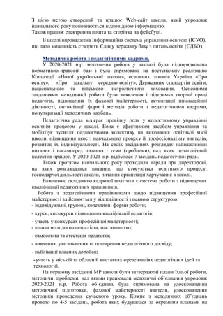 З цією метою створений та працює Web-сайт школи, який упродовж
навчального року поповнюється відповідною інформацією.
Також працює електронна пошта та сторінка на фейсбуці.
В школі впроваджена Інформаційна система управління освітою (ІСУО),
що дало можливість створити Єдину державну базу з питань освіти (ЄДБО).
Методична робота з педагогічними кадрами.
У 2020-2021 н.р. методична робота у закладі була підпорядкована
нормативно-правовій базі і була спрямована на поступальну реалізацію
Концепції «Нової української школи», основних законів України «Про
освіту», «Про загальну середню освіту», Державних стандартів освіти,
національного та військово- патріотичного виховання. Основними
завданнями методичної роботи було виявлення і підтримка творчої праці
педагогів, підвищення їх фахової майстерності, активізації інноваційної
діяльності, оптимізації форм і методів роботи з педагогічними кадрами,
популяризації методичних надбань.
Педагогічна рада відіграє провідну роль у колективному управлінні
освітнім процесом у школі. Вона є ефективним засобом управління та
мобілізує зусилля педагогічного колективу на виконання освітньої місії
школи, підвищення якості навчального процесу й професіоналізму вчителів,
розвиток їх індивідуальності. На своїх засіданнях розглядає найважливіші
питання і насамперед питання і теми (проблеми), над яким педагогічний
колектив працює. У 2020-2021 н.р. відбулося 7 засідань педагогічної ради.
Також протягом навчального року проходили наради при директорові,
на яких розглядалися питання, що стосуються освітнього процесу,
господарчої діяльності школи, питання організації харчування в школі.
Важливою складовою кадрової політики є система роботи з підвищення
кваліфікації педагогічних працівників.
Робота з педагогічними працівниками щодо підвищення професійної
майстерності здійснюється у відповідності з певною структурою:
- індивідуальні, групові, колективні форми роботи;
- курси, спецкурси підвищення кваліфікації педагогів;
- участь у конкурсах професійної майстерності;
- школа молодого спеціаліста, наставництво;
- самоосвіта та атестація педагогів;
- вивчення, узагальнення та поширення педагогічного досвіду;
- публікації власних доробок;
-участь у міській та обласній виставках-презентаціях педагогічних ідей та
технологій.
На першому засіданні МР школи були затверджені плани їхньої роботи,
методичні проблеми, над якими працювали методичні об’єднання упродовж
2020-2021 н.р. Робота об’єднань була спрямована на удосконалення
методичної підготовки, фахової майстерності вчителя, удосконалення
методики проведення сучасного уроку. Кожне з методичних об’єднань
провело по 4-5 засідань, робота яких будувалася за окремими планами на
 