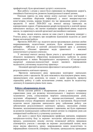 профорієнтації, були організовані зустрічі з психологом.
Всю роботу з дітьми у школі було спрямовано на збереження здоров’я,
емоційного благополуччя, розвиток індивідуальності кожної дитини.
Оскільки перехід на нову якісну освіту сьогодні тісно пов’язаний з
новими способами зберігання інформації, у школі використовується
комп’ютерна техніка, мережа Інтернет під час проведення уроків з різних
предметів. У квітні 2020-2021 н.р. вчителі закладу навчались на
корпоративних курсах «Упровадження google-інструментів в освітній процес
навчального закладу», які значно підвищили професійний рівень педагогів
школи, та сприятимуть якісній організації дистанційного навчання.
На жаль, жоден вчитель школи не взяв участі у фаховому конкурсі «
Учитель року», що говорить про несерйозне відношення педагогів до даної
форми методичної роботи.
Протягом 2020-2021 н.р. педагоги школи продовжували ділитися своїми
напрацюваннями, педагогічним досвідом, були активним учасниками
вебінарів: «QR-коди в освітній діяльності-перший крок у доповнену
реальність», «Основні принципи медіа грамотності – важливої
компетентності сучасного вчителя».
У листопаді вчителі закладу брали участь у організації та проведенні
обласного медіаквесту «Практична медіаграмотність: здобутки та досвід
впровадження» в межах Всеукраїнського експерименту «Стандартизація
наскрізної соціально-психологічної моделі масового впровадження
медіаосвіти у вітчизняну педагогічну практику»
Основний критерій визначення ефективності методичної роботи -
результативність освітнього процесу.
Протягом навчального року проводився моніторинг навчальних
досягнень учнів з предметів. Це дало можливість відслідкувати рівень знань,
проаналізувати стан досягнень по класах з даних предметів, провести
корекційну роботу зі слабо встигаючими учнями, надати їм педагогічну
допомогу й підвищити рівень їхніх знань.
Робота з обдарованими дітьми.
Метою системи роботи з обдарованими дітьми у школі є створення
сприятливих умов для розвитку інтелектуального і творчого потенціалу
талановитих учнів, стимулювання творчого самовдосконалення дітей,
залучення обдарованої молоді до науково-дослідницької діяльності,
підвищення статусу обдарованих школярів та їх наставників. Педагогічний
колектив школи упродовж навчального року здійснював роботу для
забезпечення результативності освітнього процесу, оволодіння учнями
базовими, загальнонавчальними вміннями і навичками, які були спрямовані
на розвиток індивідуальних здібностей кожної дитини та створення умов для
самореалізації особистості у сучасному суспільстві.
Для цього у школі було впроваджено профільне навчання, покращено
матеріально-технічу базу та науково- методичне забезпечення освітнього
процесу, удосконалено цільову систему позакласної роботи; працювала
співтворчість учителя і школяра на науково- дослідницькій основі; мала
місце висока ефектність уроку; запровадження нових педагогічних та
інформаційних технологій; співпраця з батьками, громадськістю; проводився
 