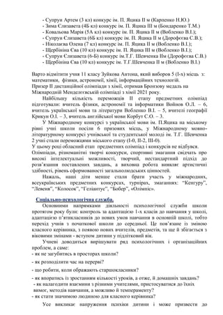 - Супрун Артем (3 кл) конкурс ім. П. Яцика ІІ м (Карпенко Н.Ю.)
- Зима Єлизавета (4Б кл) конкурс ім. П. Яцика ІІІ м (Бондаренко Т.М.)
- Ковальова Марія (5А кл) конкурс ім. П. Яцика ІІ м (Вобленко В.І.);
- Супрун Єлизавета (6Б кл) конкурс ім. П. Яцика ІІ м (Дорофєєва С.В.);
- Ніколаєва Олена (7 кл) конкурс ім. П. Яцика ІІ м (Вобленко В.І.);
- Щербініна Єва (10 кл) конкурс ім. П. Яцика ІІІ м (Вобленко В.І.);
- Супрун Єлизавета (6-Б) конкурс ім.Т.Г. Шевченка ІІм (Дорофєєва С.В.)
- Щербініна Єва (10 кл) конкурс ім. Т.Г.Шевченка ІІ м (Вобленко В.І.)
Варто відмітити учня 11 класу Зуйкова Антона, який виборов 5 (І-х) місць з:
математики, фізики, астрономії, хімії, інформаційних технологій.
Призер ІІ дистанційної олімпіади з хімії, отримав Бронзову медаль на
Міжнародній Менделєєвській олімпіаді з хімії 2021 року.
Найбільшу кількість переможців ІІ етапу предметних олімпіад
підготували: вчитель фізики, астрономії та інформатики Войнов О.Л. – 6,
вчитель української мови та літератури Вобленко В.І. – 5, вчителі географії
Крикун О.І. – 3, вчитель англійської мови Корбут С.О. – 3.
У Міжнародному конкурсі з української мови ім. П.Яцика на міському
рівні учні школи посіли 6 призових місць, у Міжнародному мовно-
літературному конкурсі учнівської та студентської молоді ім. Т.Г. Шевченка
2 учні стали переможцями міського етапу (І-0, ІІ-2, ІІІ-0).
У цьому році обласний етап предметних олімпіад і конкурсів не відбувся.
Олімпіади, різноманітні творчі конкурси, спортивні змагання свідчать про
високі інтелектуальні можливості, творчий, нестандартний підхід до
розв’язання поставлених завдань, а виховна робота виявляє артистичні
здібності, рівень сформованості загальнолюдських цінностей.
Нажаль, наші діти менше стали брати участь у міжнародних,
всеукраїнських предметних конкурсах, турнірах, змаганнях: “Кенгуру”,
“Левеня”, “Колосок”, “Геліантус”, “Бобер”, «Олімпіс».
Соціально-психологічна служба.
Основними напрямками діяльності психологічної служби школи
протягом року були: контроль за адаптацією 1-х класів до навчання у школі,
адаптацією п’ятикласників до нових умов навчання в основній школі, тобто
перехід учнів з початкової школи до середньої. Це пов’язане із зміною
класного керівника, з появою нових вчителів, предметів, та ще й збігається з
віковими змінами - вступом дитини у підлітковий вік.
Учневі доводиться вирішувати ряд психологічних і організаційних
проблем, а саме:
- як не загубитись в просторах школи?
- як розподілити час на перерві?
- що робити, коли ображають старшокласники?
- як впоратись із зростанням кількості уроків, а отже, й домашніх завдань?
- як налагодити взаємини з різними учителями, пристосуватися до їхніх
вимог, методів навчання, а можливо й темпераменту?
- як стати значимою людиною для класного керівника?
Усе викликає напруження психіки дитини і може призвести до
 