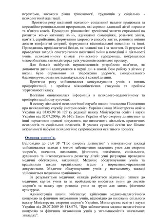 перевтоми, високого рівня тривожності, труднощів у соціально -
психологічній адаптації.
Протягом року шкільний психолог- соціальний педагог працювала за
корекційно-розвивальними програмами, які сприяли адаптації дітей першого
та п’ятого класів. Проводили різноманітні тренінгові заняття спрямовані на
розвиток комунікативних вмінь, адекватної самооцінки, розвиток уваги,
пам’яті, сприймання, формування здорового способу життя, розвиток вміння
долати конфліктні ситуації, формування відповідальної поведінки та інші.
Проводились профілактичні бесіди, як планові так і за запитом. В результаті
проведених заходів спостерігалися позитивні зміни в поведінці й діяльності
учнів, психологічному кліматі учнівського середовища, покращилася
міжособистісна взаємодія серед усіх учасників освітнього процесу.
Для батьків майбутніх першокласників розроблено пам’ятки, як
допомогти дитині адаптуватися в перші дні в школі. Всю роботу з дітьми у
школі було спрямовано на збереження здоров’я, емоціонального
благополуччя, розвиток індивідуальності кожної дитини.
Протягом року здійснювалося консультування учнів з питань
профорієнтації, з проблем міжособистісних стосунків та проблем
згуртованості класу.
Постійно оновлювалася інформація в психолого-педагогічному та
профорієнтаційному куточках.
В основу діяльності психологічної служби школи покладено Положення
про психологічну службу системи освіти України (наказ Міністерства освіти
України від 03.05.99 № 127 (у редакції наказу Міністерства освіти і науки
України від 02.07.2009р. № 616), Закон України «Про охорону дитинства» та
інші нормативно-правові документи, що визначають діяльність практичних
психологів та соціальних педагогів. В умовах сучасної освіти все більше
актуальності набуває психологічне супроводження освітнього процесу.
Охорона здоров’я.
Відповідно до ст.4 ЗУ “Про охорону дитинства” у навчальному закладі
здійснювалися заходи з метою забезпечення належних умов для охорони
здоров’я, навчання, виховання, фізичного, психічного, соціального,
духовного та інтелектуального розвитку дітей: учні регулярно проходили
медичні обстеження, вакцинації. Медичне обслуговування учнів та
працівників школи організовано згідно з нормативно-правовими
документами. Медичне обслуговування учнів у навчальному закладі
здійснюється медичним працівником.
За результатами медичних оглядів робляться відповідні записи до
медичних карток учнів та за необхідністю вносяться зміни до листків
здоров’я та наказу про розподіл учнів на групи для занять фізичною
культурою.
Адміністрація школи забезпечує здійснення медико-педагогічного
контролю за фізичним вихованням учнів, відповідно до положень спільного
наказу Міністерства охорони здоров’я України, Міністерства освіти і науки
України від 20.07.2009 № 518/674, “Про забезпечення медико-педагогічного
контролю за фізичним вихованням учнів у загальноосвітніх навчальних
закладах”.
 