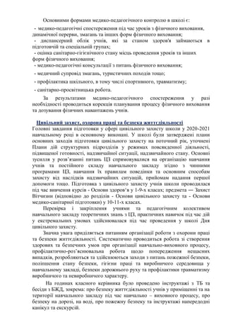Основними формами медико-педагогічного контролю в школі є:
- медико-педагогічні спостереження під час уроків з фізичного виховання,
динамічної перерви, змагань та інших форм фізичного виховання;
- диспансерний облік учнів, які за станом здоров'я займаються в
підготовчій та спеціальній групах;
- оцінка санітарно-гігієнічного стану місць проведення уроків та інших
форм фізичного виховання;
- медико-педагогічні консультації з питань фізичного виховання;
- медичний супровід змагань, туристичних походів тощо;
- профілактика шкільного, в тому числі спортивного, травматизму;
- санітарно-просвітницька робота.
За результатами медико-педагогічного спостереження у разі
необхідності проводиться корекція планування процесу фізичного виховання
та дозування фізичних навантажень учнів.
Цивільний захист, охорона праці та безпека життєдіяльності
Головні завдання підготовки у сфері цивільного захисту школи у 2020-2021
навчальному році в основному виконані. У школі були затверджені плани
основних заходів підготовки цивільного захисту на поточний рік, уточнені
Плани дій структурних підрозділів у режимах повсякденної діяльності,
підвищеної готовності, надзвичайної ситуації, надзвичайного стану. Основні
зусилля у розв’язанні питань ЦЗ спрямовувалися на організацію навчання
учнів та постійного складу навчального закладу згідно з чинними
програмами ЦЗ, навчання їх правилам поведінки та основним способам
захисту від наслідків надзвичайних ситуацій, прийомам надання першої
допомоги тощо. Підготовка з цивільного захисту учнів школи проводилася
під час вивчення курсів - Основи здоров‘я у 1-9-х класах; предмета ― Захист
Вітчизни (відповідно до розділів - Основи цивільного захисту та - Основи
медико-санітарної підготовки) у 10-11-х класах.
Перевірка і закріплення учнями та педагогічним колективом
навчального закладу теоретичних знань з ЦЗ, практичних навичок під час дій
у екстремальних умовах здійснювалася під час проведення у школі Дня
цивільного захисту.
Значна увага приділяється питанням організації роботи з охорони праці
та безпеки життєдіяльності. Систематично проводиться робота зі створення
здорових та безпечних умов при організації навчально-виховного процесу,
профілактично-роз’яснювальна робота щодо попередження нещасних
випадків, розробляються та здійснюються заходи з питань пожежної безпеки,
поліпшення стану безпеки, гігієни праці та виробничого середовища у
навчальному закладі, безпеки дорожнього руху та профілактики травматизму
виробничого та невиробничого характеру.
На годинах класного керівника було проведено інструктажі з ТБ та
бесіди з БЖД, зокрема: про безпеку життєдіяльності учнів у приміщенні та на
території навчального закладу під час навчально – виховного процесу, про
безпеку на дорозі, на воді, про пожежну безпеку та інструктажі напередодні
канікул та екскурсій.
 