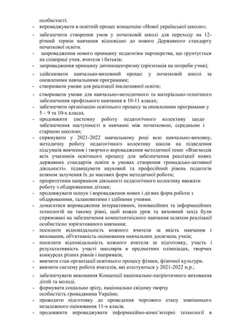 особистості.
- впроваджувати в освітній процес концепцію «Нової української школи»;
- забезпечити створення умов у початковій школі для переходу на 12-
річний термін навчання відповідно до нового Державного стандарту
початкової освіти.
- запровадження нового принципу педагогіки партнерства, що ґрунтується
на співпраці учня, вчителя і батьків;
- запровадження принципу дитиноцентризму (орієнтація на потреби учня);
- здійснювати навчально-виховний процес у початковій школі за
оновленими навчальними програмами;
- створювати умови для реалізації інклюзивної освіти;
- створювати умови для навчально-методичного та матеріально-технічного
забезпечення профільного навчання в 10-11 класах;
- забезпечити організацію освітнього процесу за оновленими програмами у
5 – 9 та 10-х класах.
- продовжити системну роботу педагогічного колективу щодо
забезпечення наступності в навчанні між початковою, середньою і
старшою школою;
- спрямувати у 2021-2022 навчальному році всю навчально-виховну,
методичну роботу педагогічного колективу школи на підведення
підсумків вивчення і творчого впровадження методичної теми: «Взаємодія
всіх учасників освітнього процесу для забезпечення реалізації нових
державних стандартів освіти в умовах створення громадсько-активної
діяльності». підвищувати науковий та професійний рівень педагогів
шляхом залучення їх до масових форм методичної роботи;
- пріоритетним напрямком діяльності педагогічного колективу вважати
роботу з обдарованими дітьми;
- продовжувати пошук і впровадження нових і дієвих форм роботи з
обдарованими, талановитими і здібними учнями.
- домагатися впровадження інтерактивних, інноваційних та інформаційних
технологій на такому рівні, щоб кожен урок та виховний захід були
спрямовані на забезпечення компетентнісного навчання шляхом реалізації
особистісно зорієнтованого навчання;
- посилити відповідальність кожного вчителя за якість навчання і
виховання, об'єктивність оцінювання навчальних досягнень учнів;
- посилити відповідальність кожного вчителя за підготовку, участь і
результативність участі школярів в предметних олімпіадах, творчих
конкурсах різних рівнів і напрямків;
- вивчити стан організації освітнього процесу фізики, фізичної культури.
- вивчити систему роботи вчителів, які атестуються у 2021-2022 н.р.;
- забезпечувати виконання Концепції національно-патріотичного виховання
дітей та молоді.
- формувати соціально зрілу, національно свідому творчу
особистість громадянина України;
- проводити підготовку до проведення чергового етапу зовнішнього
незалежного оцінювання 11-х класів.
- продовжити впроваджувати інформаційно-комп’ютерні технології в
 