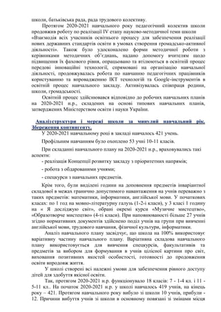 школи, батьківська рада, рада трудового колективу.
Протягом 2020-2021 навчального року педагогічний колектив школи
продовжив роботу по реалізації ІV етапу науково-методичної теми школи
«Взаємодія всіх учасників освітнього процесу для забезпечення реалізації
нових державних стандартів освіти в умовах створення громадсько-активної
діяльності». Також було удосконалено форми методичної роботи з
керівниками методичних об’єднань, надано допомогу вчителям щодо
підвищення їх фахового рівня, опрацьовано та втілюються в освітній процес
передові інноваційні технології, спрямовані на організацію навчальної
діяльності, продовжувалась робота по навчанню педагогічних працівників
користуванню та впровадженню ІКТ технологій та Google-інструментів в
освітній процес навчального закладу. Активізувалась співпраця родини,
школи, громадськості.
Освітній процес здійснювався відповідно до робочих навчальних планів
на 2020-2021 н.р., складених на основі типових навчальних планів,
затверджених Міністерством освіти і науки України.
Аналізструктури і мережі школи за минулий навчальний рік.
Збереження контингенту.
У 2020-2021 навчальному році в закладі навчалось 421 учень.
Профільним навчанням було охоплено 53 учні 10-11 класів.
При складанні навчального плану на 2020-2021 н.р., враховувались такі
аспекти:
- реалізація Концепції розвитку закладу з пріоритетних напрямів;
- робота з обдарованими учнями;
- спецкурси з навчальних предметів.
Крім того, були виділені години на доповнення предметів інваріантної
складової в межах гранично допустимого навантаження на учнів переважно з
таких предметів: математики, інформатики, англійської мови. У початкових
класах: по 1 год на мовно-літературну галузь (1-2-і класи), у 3 класі 1 годину
на « Я досліджую світ», обрані окремі курси «Музичне мистецтво»,
«Образотворче мистецтво» (4-ті класи). При наповнюваності більше 27 учнів
згідно нормативних документів здійснено поділ учнів на групи при вивченні
англійської мови, трудового навчання, фізичної культури, інформатики.
Аналіз навчального плану засвідчує, що школа на 100% використовує
варіативну частину навчального плану. Варіативна складова навчального
плану використовується для вивчення спецкурсів, факультативів та
предметів за вибором для формування в учнів цілісної картини про світ,
виховання позитивних якостей особистості, готовності до продовження
освіти впродовж життя.
У школі створені всі належні умови для забезпечення рівного доступу
дітей для здобуття якісної освіти.
Так, протягом 2020-2021 н.р. функціонувало 18 класів: 7 - 1-4 кл. і 11 -
5-11 кл.. На початок 2020-2021 н.р. у школі навчалось 419 учнів, на кінець
року – 421. Протягом навчального року вибуло зі школи 10 учнів, прибули -
12. Причини вибуття учнів зі школи в основному повязані зі змінами місця
 
