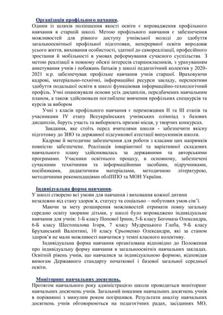 Організація профільного начання.
Одним із шляхів поліпшення якості освіти є впровадження профільного
навчання в старшій школі. Метою профільного навчання є забезпечення
можливостей для рівного доступу учнівської молоді до здобуття
загальноосвітньої профільної підготовки, неперервної освіти впродовж
усього життя, виховання особистості, здатної до самореалізації, професійного
зростання й мобільності в умовах реформування сучасного суспільства. З
метою реалізації в повному обсязі інтересів старшокласників, з урахуванням
анкетування учнів і побажань батьків у школі педагогічний колектив у 2020-
2021 н.р. забезпечував профільне навчання учнів старшої. Враховуючи
кадрові, матеріально-технічні, інформаційні ресурси закладу, перспективи
здобуття подальшої освіти в школі функціював інформаційно-технологічний
профіль. Учні опановували основи усіх дисциплін, передбачених навчальним
планом, а також здійснювали поглиблене вивчення профільних спецкурсів та
курсів за вибором
Учні з класів профільного навчання є переможцями ІІ та ІІІ етапів та
учасниками ІV етапу Всеукраїнських учнівських олімпіад з базових
дисциплін, беруть участь та виборюють призові місця, у творчих конкурсах.
Завдання, яке стоїть перед вчителями школи - забезпечити якісну
підготовку до ЗНО та державної підсумкової атестації випускників школи.
Кадрове й методичне забезпечення для роботи з класами цих напрямків
повністю забезпечене. Реалізація інваріантної та варіативної складових
навчального плану здійснювалась за державними та авторськими
програмами. Учасники освітнього процесу, в основному, забезпечені
сучасними технічними та інформаційними засобами, підручниками,
посібниками, дидактичним матеріалами, методичною літературою,
методичними рекомендаціями облІППО та МОН України.
Індивідуальна форма навчання.
У школі створено всі умови для навчання і виховання кожної дитини
незалежно від стану здоров`я, статусу та соціально – побутових умов сім’ї.
Маючи за мету розширення можливостей отримати повну загальну
середню освіту хворими дітьми, у школі було впроваджено індивідуальне
навчання для учнів: 1-Б класу Попової Ірини, 5-Б класу Богомаза Олександра,
6-Б класу Шестопалова Ігоря, 7 класу Мудрецького Глеба, 9-Б класу
Бруханський Валентині, 10 класу Єрьоменко Олександри, які за станом
здоров’я не мали можливості навчатися у темпі класного колективу.
Індивідуальна форма навчання організована відповідно до Положення
про індивідуальну форму навчання в загальноосвітніх навчальних закладах.
Освітній рівень учнів, що навчалися за індивідуальною формою, відповідав
вимогам Державного стандарту початкової і базової загальної середньої
освіти.
Моніторинг навчальних досягнень.
Протягом навчального року адміністрацією школи проводиться моніторинг
навчальних досягнень учнів. Загальний показник навчальних досягнень учнів
в порівнянні з минулим роком погіршився. Результати аналізу навчальних
досягнень учнів обговорюються на педагогічних радах, засіданнях МО,
 