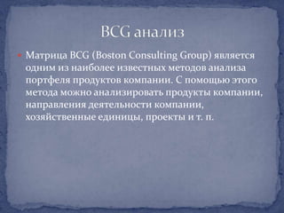  Матрица BCG (Boston Consulting Group) является
 одним из наиболее известных методов анализа
 портфеля продуктов компании. С помощью этого
 метода можно анализировать продукты компании,
 направления деятельности компании,
 хозяйственные единицы, проекты и т. п.
 