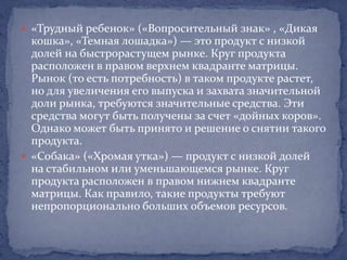  «Трудный ребенок» («Вопросительный знак» , «Дикая
  кошка», «Темная лошадка») — это продукт с низкой
  долей на быстрорастущем рынке. Круг продукта
  расположен в правом верхнем квадранте матрицы.
  Рынок (то есть потребность) в таком продукте растет,
  но для увеличения его выпуска и захвата значительной
  доли рынка, требуются значительные средства. Эти
  средства могут быть получены за счет «дойных коров».
  Однако может быть принято и решение о снятии такого
  продукта.
 «Собака» («Хромая утка») — продукт с низкой долей
  на стабильном или уменьшающемся рынке. Круг
  продукта расположен в правом нижнем квадранте
  матрицы. Как правило, такие продукты требуют
  непропорционально больших объемов ресурсов.
 