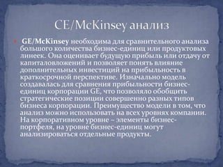  GE/McKinsey необходима для сравнительного анализа
 большого количества бизнес-единиц или продуктовых
 линеек. Она оценивает будущую прибыль или отдачу от
 капиталовложений и позволяет понять влияние
 дополнительных инвестиций на прибыльность в
 краткосрочной перспективе. Изначально модель
 создавалась для сравнения прибыльности бизнес-
 единиц корпорации GE, что позволяло обобщить
 стратегические позиции совершенно разных типов
 бизнеса корпорации. Преимущество модели в том, что
 анализ можно использовать на всех уровнях компании.
 На корпоративном уровне – элементы бизнес-
 портфеля, на уровне бизнес-единиц могут
 анализироваться отдельные продукты.
 