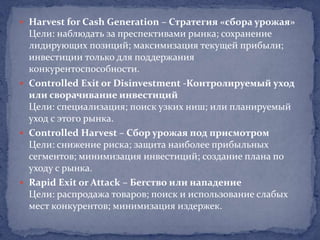  Harvest for Cash Generation – Стратегия «сбора урожая»
  Цели: наблюдать за преспективами рынка; сохранение
  лидирующих позиций; максимизация текущей прибыли;
  инвестиции только для поддержания
  конкурентоспособности.
 Controlled Exit or Disinvestment -Контролируемый уход
  или сворачивание инвестиций
  Цели: специализация; поиск узких ниш; или планируемый
  уход с этого рынка.
 Controlled Harvest – Сбор урожая под присмотром
  Цели: снижение риска; защита наиболее прибыльных
  сегментов; минимизация инвестиций; создание плана по
  уходу с рынка.
 Rapid Exit or Attack – Бегство или нападение
  Цели: распродажа товаров; поиск и использование слабых
  мест конкурентов; минимизация издержек.
 