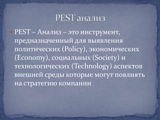  PEST – Анализ – это инструмент,
 предназначенный для выявления
 политических (Policy), экономических
 (Economy), социальных (Society) и
 технологических (Technology) аспектов
 внешней среды которые могут повлиять
 на стратегию компании
 