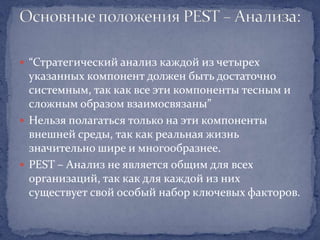  “Стратегический анализ каждой из четырех
  указанных компонент должен быть достаточно
  системным, так как все эти компоненты тесным и
  сложным образом взаимосвязаны”
 Нельзя полагаться только на эти компоненты
  внешней среды, так как реальная жизнь
  значительно шире и многообразнее.
 PEST – Анализ не является общим для всех
  организаций, так как для каждой из них
  существует свой особый набор ключевых факторов.
 