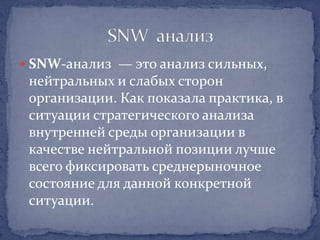  SNW-анализ — это анализ сильных,
 нейтральных и слабых сторон
 организации. Как показала практика, в
 ситуации стратегического анализа
 внутренней среды организации в
 качестве нейтральной позиции лучше
 всего фиксировать среднерыночное
 состояние для данной конкретной
 ситуации.
 