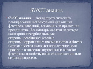  SWOT-анализ — метод стратегического
 планирования, используемый для оценки
 факторов и явлений, влияющих на проект или
 предприятие. Все факторы делятся на четыре
 категории: strengths (сильные
 стороны), weaknesses (слабые
 стороны), opportunities (возможности) и threats
 (угрозы). Метод включает определение цели
 проекта и выявление внутренних и внешних
 факторов, способствующих её достижению или
 осложняющих его.
 
