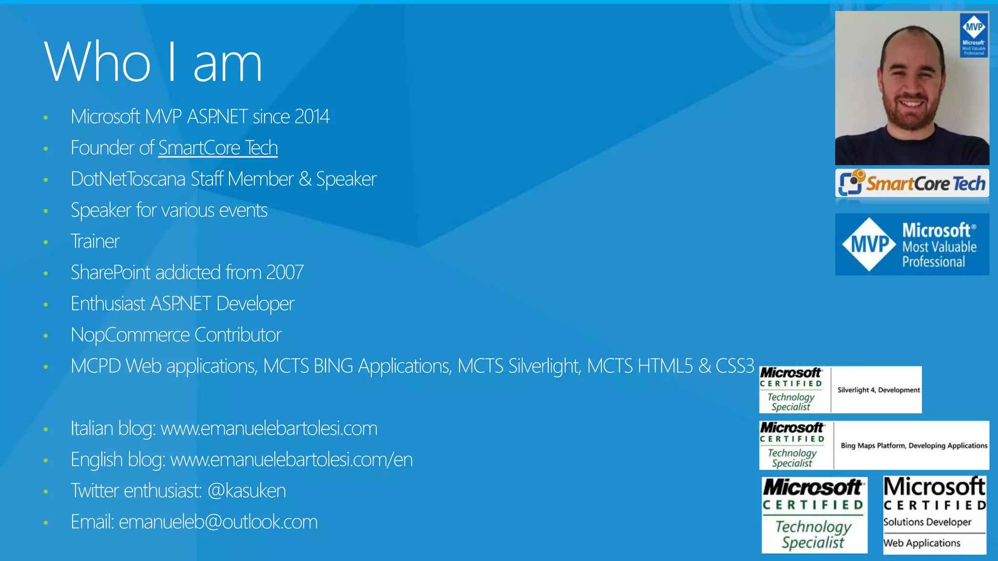 Who I am
• Microsoft MVP ASP.NET since 2014
• Founder of SmartCore Tech
• DotNetToscana Staff Member & Speaker
• Speaker for various events
• Trainer
• SharePoint addicted from 2007
• Enthusiast ASP.NET Developer
• NopCommerce Contributor
• MCPD Web applications, MCTS BING Applications, MCTS Silverlight, MCTS HTML5 & CSS3
• Italian blog: www.emanuelebartolesi.com
• English blog: www.emanuelebartolesi.com/en
• Twitter enthusiast: @kasuken
• Email: emanueleb@outlook.com