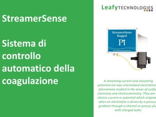 www.leafytechnologies.it
StreamerSense
Sistema di
controllo
automatico della
coagulazione A streaming current and streaming
potential are two interrelated electrokinet
phenomena studied in the areas of surfac
chemistry and electrochemistry. They are a
electric current or potential which originat
when an electrolyte is driven by a pressur
gradient through a channel or porous plu
with charged walls.
 
