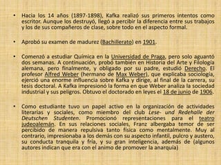 • Hacia los 14 años (1897-1898), Kafka realizó sus primeros intentos como
escritor. Aunque los destruyó, llegó a percibir la diferencia entre sus trabajos
y los de sus compañeros de clase, sobre todo en el aspecto formal.
• Aprobó su examen de madurez (Bachillerato) en 1901.
• Comenzó a estudiar Química en la Universidad de Praga, pero solo aguantó
dos semanas. A continuación, probó también en Historia del Arte y Filología
alemana, pero finalmente, y obligado por su padre, estudió Derecho. El
profesor Alfred Weber (hermano de Max Weber), que explicaba sociología,
ejerció una enorme influencia sobre Kafka y dirige, al final de la carrera, su
tesis doctoral. A Kafka impresionó la forma en que Weber analiza la sociedad
industrial y sus peligros. Obtuvo el doctorado en leyes el 18 de junio de 1906.
• Como estudiante tuvo un papel activo en la organización de actividades
literarias y sociales, como miembro del club Lese- und Redehalle der
Deutschen Studenten. Promocionó representaciones para el teatro
judeoalemán. En sus relaciones sociales, Franz albergaba temor de ser
percibido de manera repulsiva tanto física como mentalmente. Muy al
contrario, impresionaba a los demás con su aspecto infantil, pulcro y austero,
su conducta tranquila y fría, y su gran inteligencia, además de (algunos
autores indican que era con el animo de promover la anarquía)
 