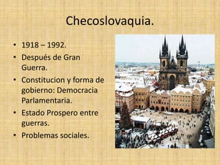 Checoslovaquia.
• 1918 – 1992.
• Después de Gran
Guerra.
• Constitucion y forma de
gobierno: Democracia
Parlamentaria.
• Estado Prospero entre
guerras.
• Problemas sociales.
 