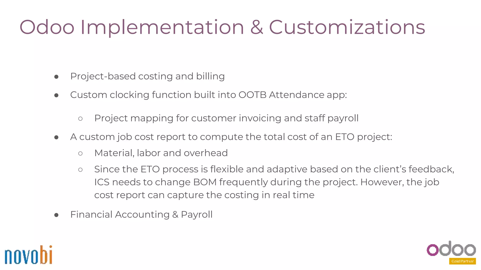 Odoo Implementation & Customizations
● Project-based costing and billing
● Custom clocking function built into OOTB Attendance app:
○ Project mapping for customer invoicing and staff payroll
● A custom job cost report to compute the total cost of an ETO project:
○ Material, labor and overhead
○ Since the ETO process is flexible and adaptive based on the client’s feedback,
ICS needs to change BOM frequently during the project. However, the job
cost report can capture the costing in real time
● Financial Accounting & Payroll
 