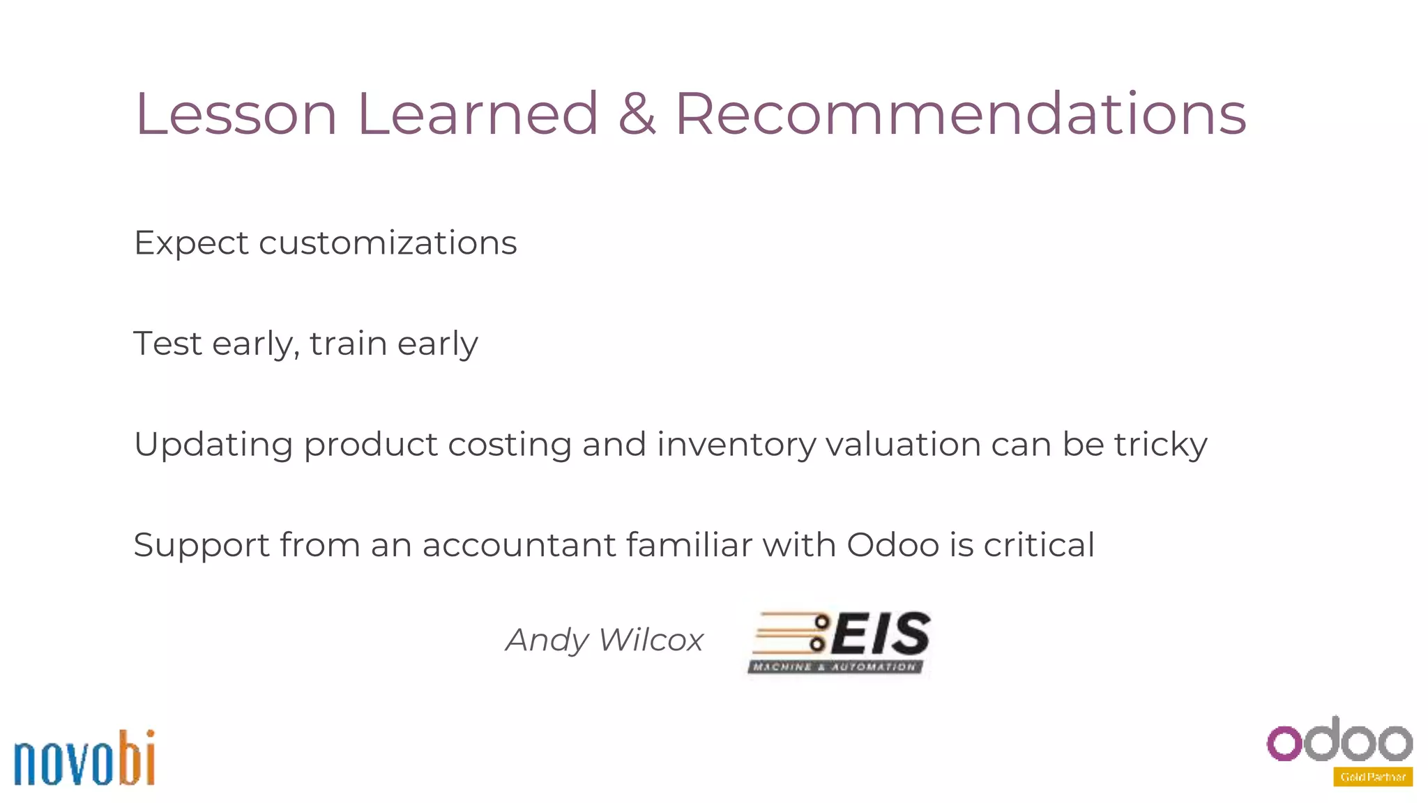 Lesson Learned & Recommendations
Expect customizations
Test early, train early
Updating product costing and inventory valuation can be tricky
Support from an accountant familiar with Odoo is critical
Andy Wilcox
 
