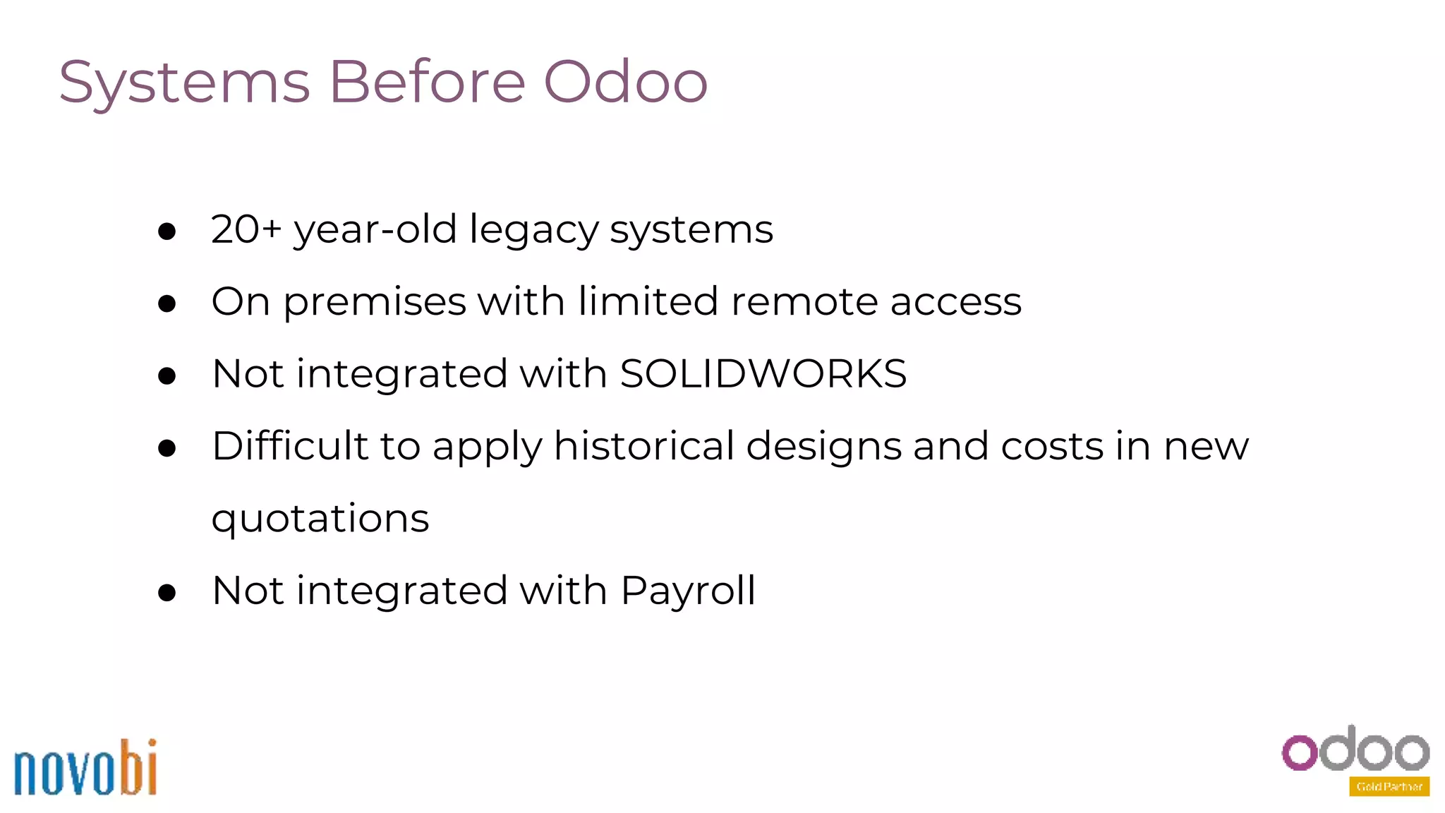 Systems Before Odoo
● 20+ year-old legacy systems
● On premises with limited remote access
● Not integrated with SOLIDWORKS
● Difficult to apply historical designs and costs in new
quotations
● Not integrated with Payroll
 