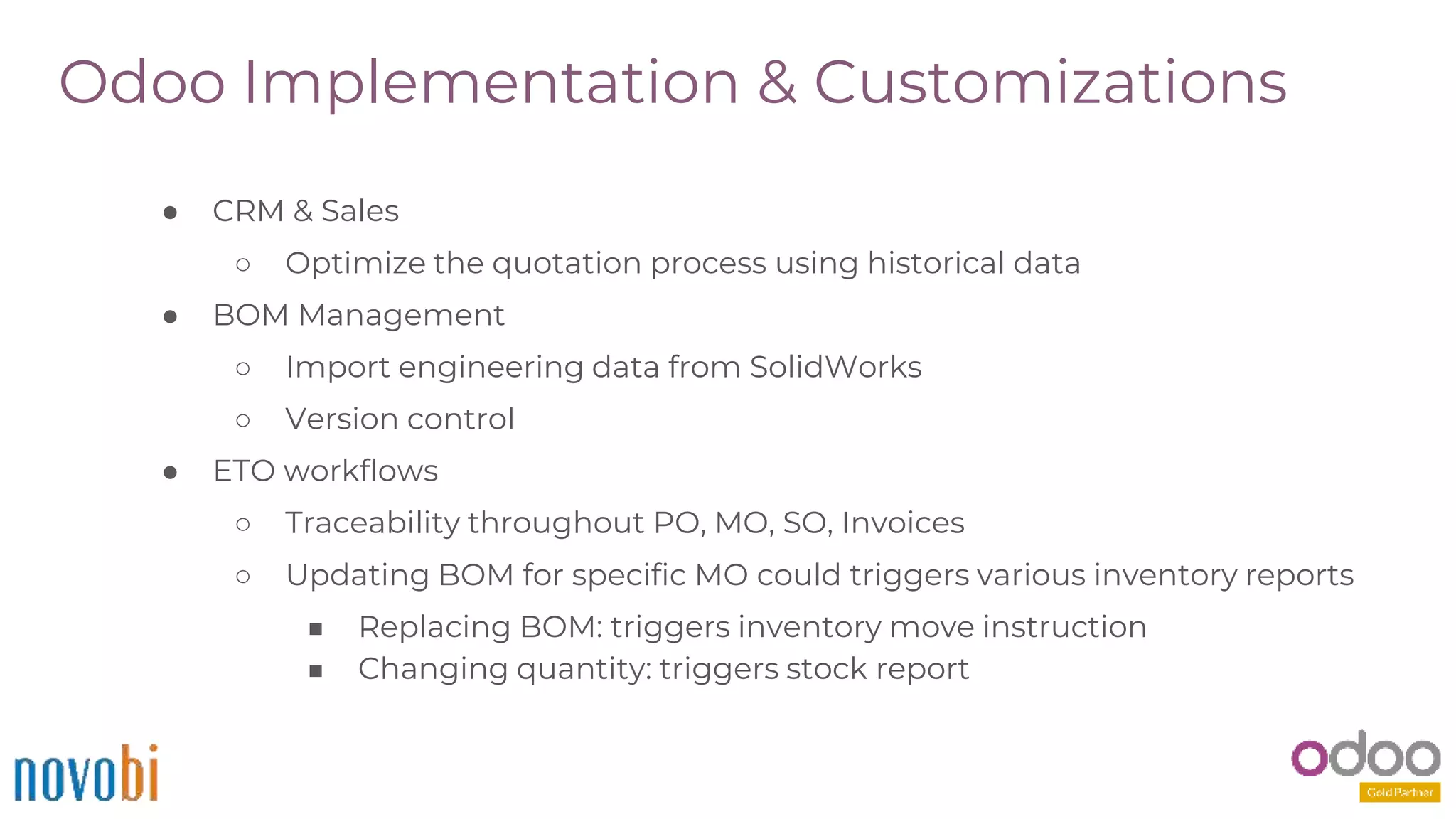 Odoo Implementation & Customizations
● CRM & Sales
○ Optimize the quotation process using historical data
● BOM Management
○ Import engineering data from SolidWorks
○ Version control
● ETO workflows
○ Traceability throughout PO, MO, SO, Invoices
○ Updating BOM for specific MO could triggers various inventory reports
■ Replacing BOM: triggers inventory move instruction
■ Changing quantity: triggers stock report
 