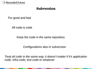 Subversion
For good and bad
All code is code
Keep the code in the same repository
Configurations also in subversion
Treat all code in the same way, it doesn’t matter if it’s application
code, infra code, test code or whatever

 