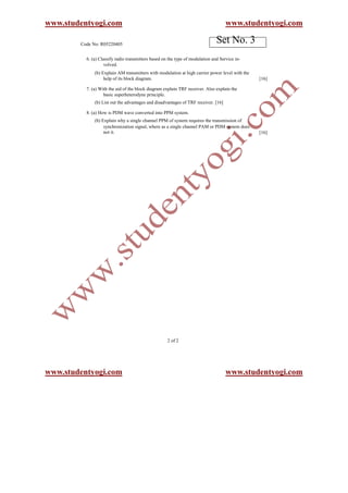 www.studentyogi.com                                                                 www.studentyogi.com

        Code No: R05220405
                                                                               Set No. 3
          6. (a) Classify radio transmitters based on the type of modulation and Service in-
                    volved.
              (b) Explain AM transmitters with modulation at high carrier power level with the
                   help of its block diagram.                                                    [16]

          7. (a) With the aid of the block diagram explain TRF receiver. Also explain the
                   basic superheterodyne principle.
              (b) List out the advantages and disadvantages of TRF receiver. [16]

          8. (a) How is PDM wave converted into PPM system.
              (b) Explain why a single channel PPM of system requires the transmission of
                   synchronization signal, where as a single channel PAM or PDM system does
                   not it.                                                                       [16]




                                                     2 of 2




www.studentyogi.com                                                                 www.studentyogi.com
 