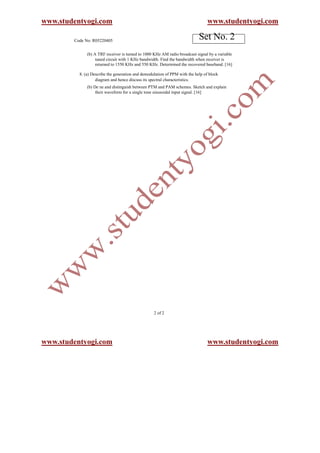 www.studentyogi.com                                                              www.studentyogi.com

        Code No: R05220405
                                                                            Set No. 2
              (b) A TRF receiver is turned to 1000 KHz AM radio broadcast signal by a variable
                   tuned circuit with 1 KHz bandwidth. Find the bandwidth when receiver is
                   returned to 1550 KHz and 550 KHz. Determined the recovered baseband. [16]

          8. (a) Describe the generation and demodulation of PPM with the help of block
                   diagram and hence discuss its spectral characteristics.
              (b) De ne and distinguish between PTM and PAM schemes. Sketch and explain
                   their waveform for a single tone sinusoidal input signal. [16]




                                                   2 of 2




www.studentyogi.com                                                              www.studentyogi.com
 