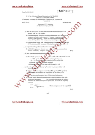 www.studentyogi.com                                                                              www.studentyogi.com

        Code No: R05220405
                                                                                           Set No. 3
                II B.Tech II Semester Regular Examinations, Apr/May 2008
                                  ANALOG COMMUNICATIONS
        ( Common to Electronics & Communication Engineering and Electronics &
                                               Telematics)
        Time: 3 hours                                                         Max Marks: 80
                                      Answer any FIVE Questions
                                   All Questions carry equal marks



          1. (a) Draw the one cycle of AM wave and calculate the modulation index of it in
                   terms of Vmax and Vmin voltages.
              (b) A modulating signal consists of a symmetrical triangular wave having zero dc
                   component and peak to peak voltage of 12V. It is used to amplitude modulate
                   a carrier of peak voltage 10V. Calculate the modulation index and the ratio
                   of the side lengths L1/L2 of the corresponding trapezoidal pattern.

              (c) The rms antenna current of an AM transmitter is 10 A when un-modulated and
                   12 A when sinusoidally modulated. Calculate the modulation index. [6+6+4]

          2. (a) Explain about the quadrature null e ect of coherent detector.
              (b) In DSB-SC, suppression of carrier so as to save transmitter power results in
                   receiver complexity - Justify this statement.                                                         [8+8]

          3. (a) Why SSB transmission is the preferred than DSB-SC?

              (b) i. Prove that the signal ( ) = N                cos [( c ) cos ( i + Fi ) - sin ( c ) sin ( i + Fi)]
                                                            i=1
                          is an SSB signal ( c N ), where c = 2 c, carrier angular frequency
                          and i = 2 i is modulating angular frequency. Identify the side band.
                     ii. Obtain an expression for missing side band.
                    iii. Obtain an expression of the total DSB-SC signal. [4+12]

          4. (a) Describe generation of FM carrier by Transistor reactance modulator with
                   necessary diagrams.
              (b) Compare the phasor diagram of narrow band FM signal and AM signal and
                   discuss about the similarities and di erences of the two signals. [8+8]

          5. (a) Derive the expression for gure of merit of AM system for large case.
              (b) Given an analog base band communication system with additive white noise
                   having power spectral density           2 and a distorting channel having the frequency
                   response. The distortion is equalized by a receiver lter having the frequency
                   response
                       c()=1
                                    1+J w/w
                                        Hc (w) 0 = | | =            Obtain an expression for the output SNR.
                       eq ( ) = 1             0
                                                                                                                          [16]


                                                           1 of 2




www.studentyogi.com                                                                              www.studentyogi.com
 