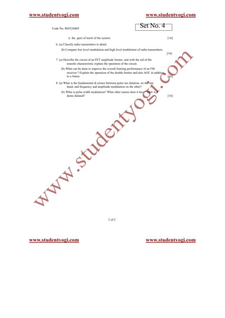 www.studentyogi.com                                                                  www.studentyogi.com

        Code No: R05220405
                                                                                Set No. 4
                    ii. the gure of merit of the system.                                            [16]

          6. (a) Classify radio transmitters in detail.
              (b) Compare low level modulation and high level modulation of radio transmitters.
                                                                                                    [16]

          7. (a) Describe the circuit of an FET amplitude limiter, and with the aid of the
                   transfer characteristic explain the operation of the circuit.
              (b) What can be done to improve the overall limiting performance of an FM
                  receiver ? Explain the operation of the double limiter and also AGC in addition
                  to a limier.                                                                      [16]

          8. (a) What is the fundamental di erence between pulse mo dulation, on the one
                  hand, and frequency and amplitude modulation on the other?
              (b) What is pulse width modulation? What other names does it have? How is it
                  demo dulated?                                                                     [16]




                                                          2 of 2




www.studentyogi.com                                                                  www.studentyogi.com
 