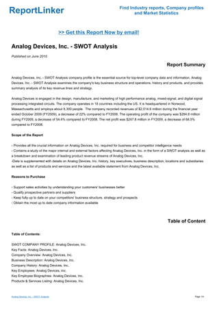 Find Industry reports, Company profiles
ReportLinker                                                                      and Market Statistics



                                       >> Get this Report Now by email!

Analog Devices, Inc. - SWOT Analysis
Published on June 2010

                                                                                                           Report Summary

Analog Devices, Inc. - SWOT Analysis company profile is the essential source for top-level company data and information. Analog
Devices, Inc. - SWOT Analysis examines the company's key business structure and operations, history and products, and provides
summary analysis of its key revenue lines and strategy.


Analog Devices is engaged in the design, manufacture, and marketing of high performance analog, mixed-signal, and digital signal
processing integrated circuits. The company operates in 18 countries including the US. It is headquartered in Norwood,
Massachusetts and employs about 8,300 people. The company recorded revenues of $2,014.9 million during the financial year
ended October 2009 (FY2009), a decrease of 22% compared to FY2008. The operating profit of the company was $284.8 million
during FY2009, a decrease of 54.4% compared to FY2008. The net profit was $247.8 million in FY2009, a decrease of 68.5%
compared to FY2008.


Scope of the Report


- Provides all the crucial information on Analog Devices, Inc. required for business and competitor intelligence needs
- Contains a study of the major internal and external factors affecting Analog Devices, Inc. in the form of a SWOT analysis as well as
a breakdown and examination of leading product revenue streams of Analog Devices, Inc.
-Data is supplemented with details on Analog Devices, Inc. history, key executives, business description, locations and subsidiaries
as well as a list of products and services and the latest available statement from Analog Devices, Inc.


Reasons to Purchase


- Support sales activities by understanding your customers' businesses better
- Qualify prospective partners and suppliers
- Keep fully up to date on your competitors' business structure, strategy and prospects
- Obtain the most up to date company information available




                                                                                                            Table of Content

Table of Contents:


SWOT COMPANY PROFILE: Analog Devices, Inc.
Key Facts: Analog Devices, Inc.
Company Overview: Analog Devices, Inc.
Business Description: Analog Devices, Inc.
Company History: Analog Devices, Inc.
Key Employees: Analog Devices, Inc.
Key Employee Biographies: Analog Devices, Inc.
Products & Services Listing: Analog Devices, Inc.



Analog Devices, Inc. - SWOT Analysis                                                                                           Page 1/4
 