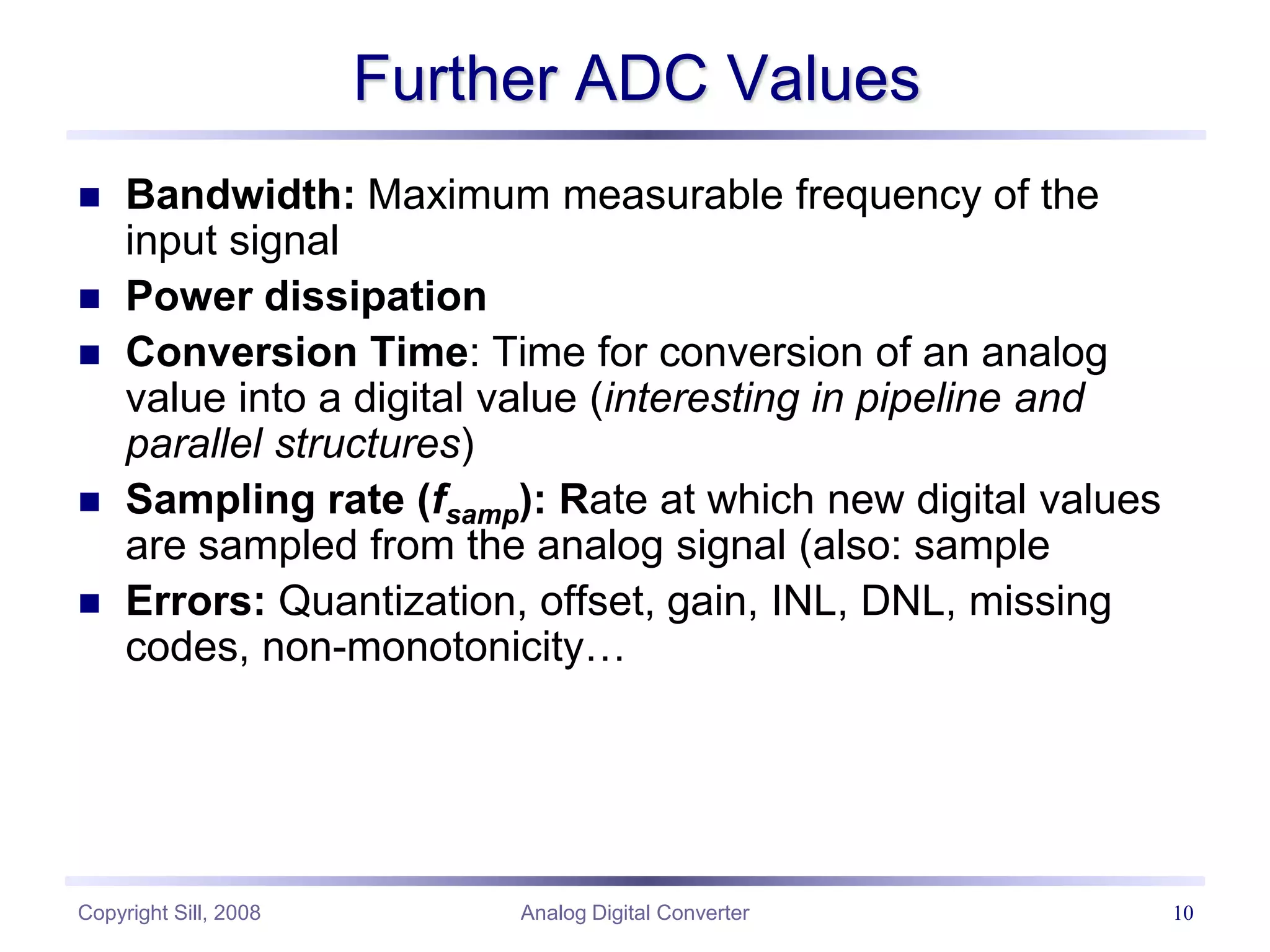 Copyright Sill, 2008 Analog Digital Converter 10
Further ADC Values
 Bandwidth: Maximum measurable frequency of the
input signal
 Power dissipation
 Conversion Time: Time for conversion of an analog
value into a digital value (interesting in pipeline and
parallel structures)
 Sampling rate (fsamp): Rate at which new digital values
are sampled from the analog signal (also: sample
 Errors: Quantization, offset, gain, INL, DNL, missing
codes, non-monotonicity…
 