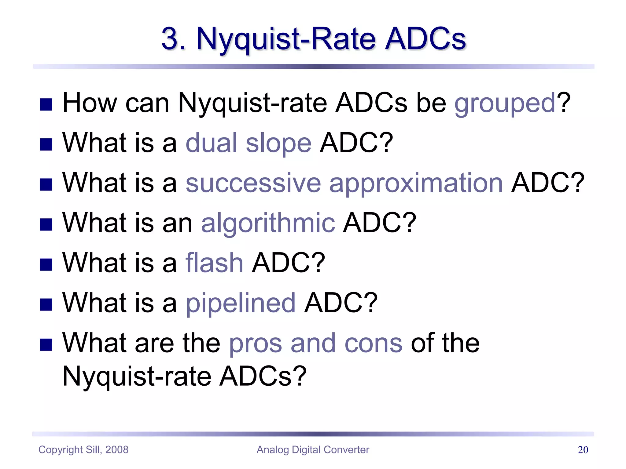 Copyright Sill, 2008 Analog Digital Converter 20
3. Nyquist-Rate ADCs
 How can Nyquist-rate ADCs be grouped?
 What is a dual slope ADC?
 What is a successive approximation ADC?
 What is an algorithmic ADC?
 What is a flash ADC?
 What is a pipelined ADC?
 What are the pros and cons of the
Nyquist-rate ADCs?
 