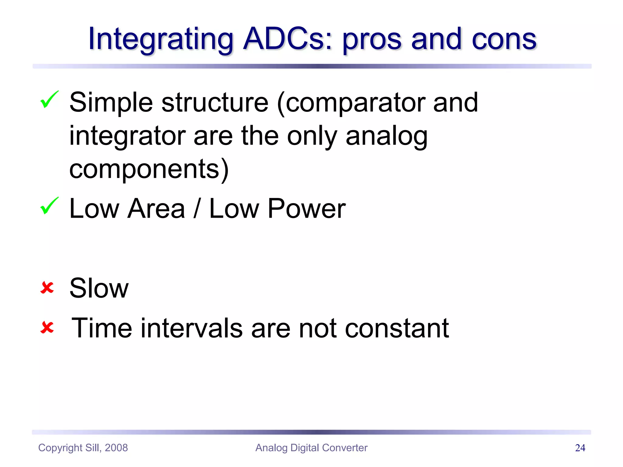 Copyright Sill, 2008 Analog Digital Converter 24
Integrating ADCs: pros and cons
 Simple structure (comparator and
integrator are the only analog
components)
 Low Area / Low Power
 Slow
 Time intervals are not constant
 