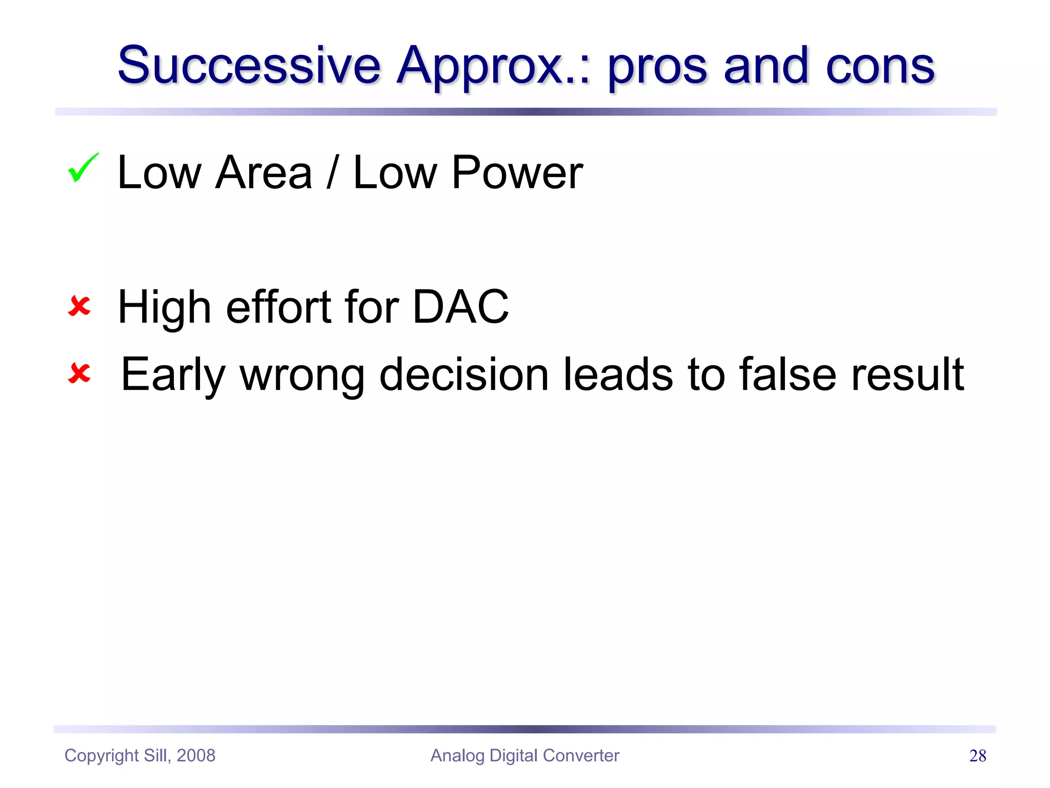 Copyright Sill, 2008 Analog Digital Converter 28
Successive Approx.: pros and cons
 Low Area / Low Power
 High effort for DAC
 Early wrong decision leads to false result
 