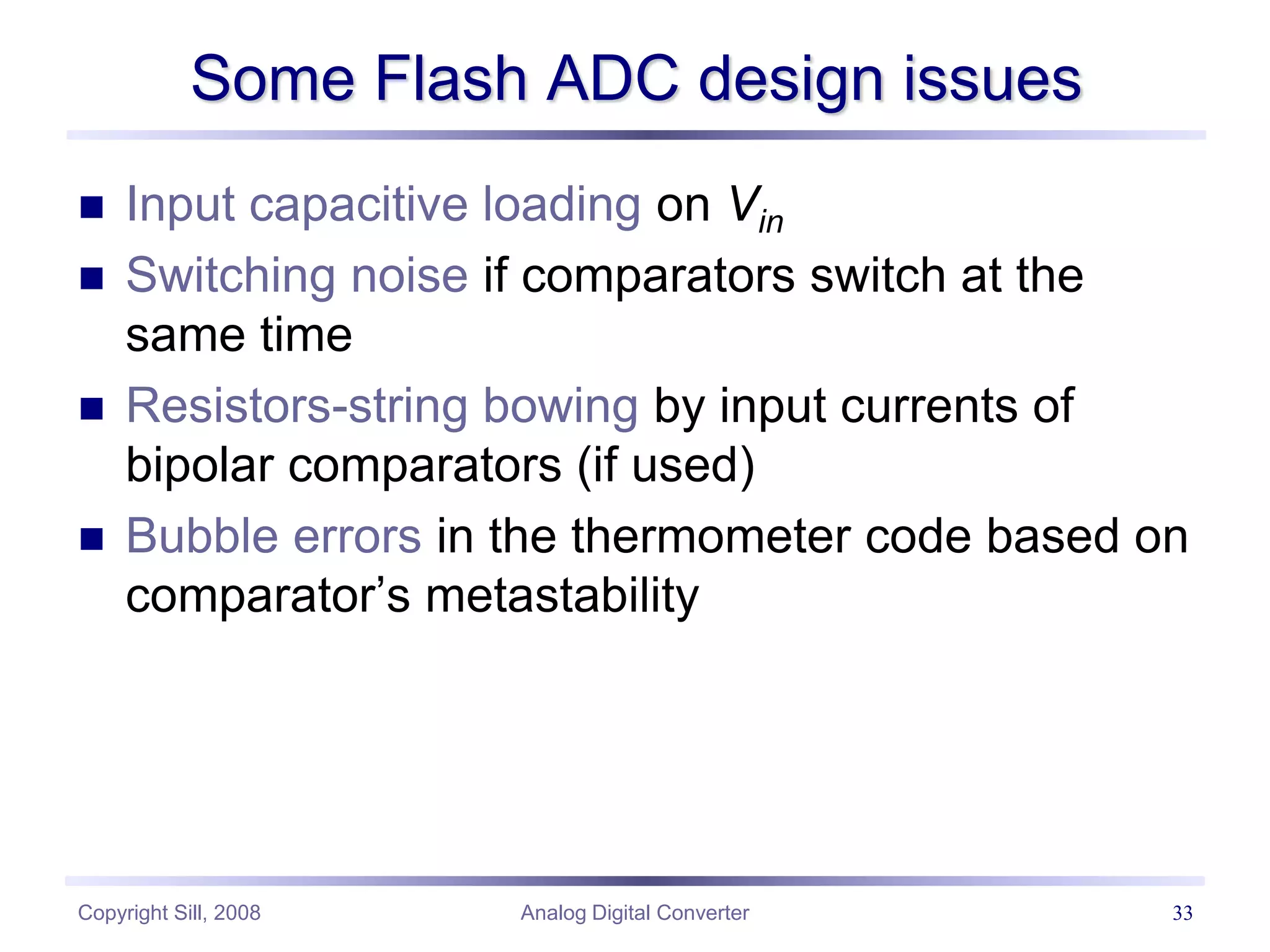 Copyright Sill, 2008 Analog Digital Converter 33
Some Flash ADC design issues
 Input capacitive loading on Vin
 Switching noise if comparators switch at the
same time
 Resistors-string bowing by input currents of
bipolar comparators (if used)
 Bubble errors in the thermometer code based on
comparator’s metastability
 