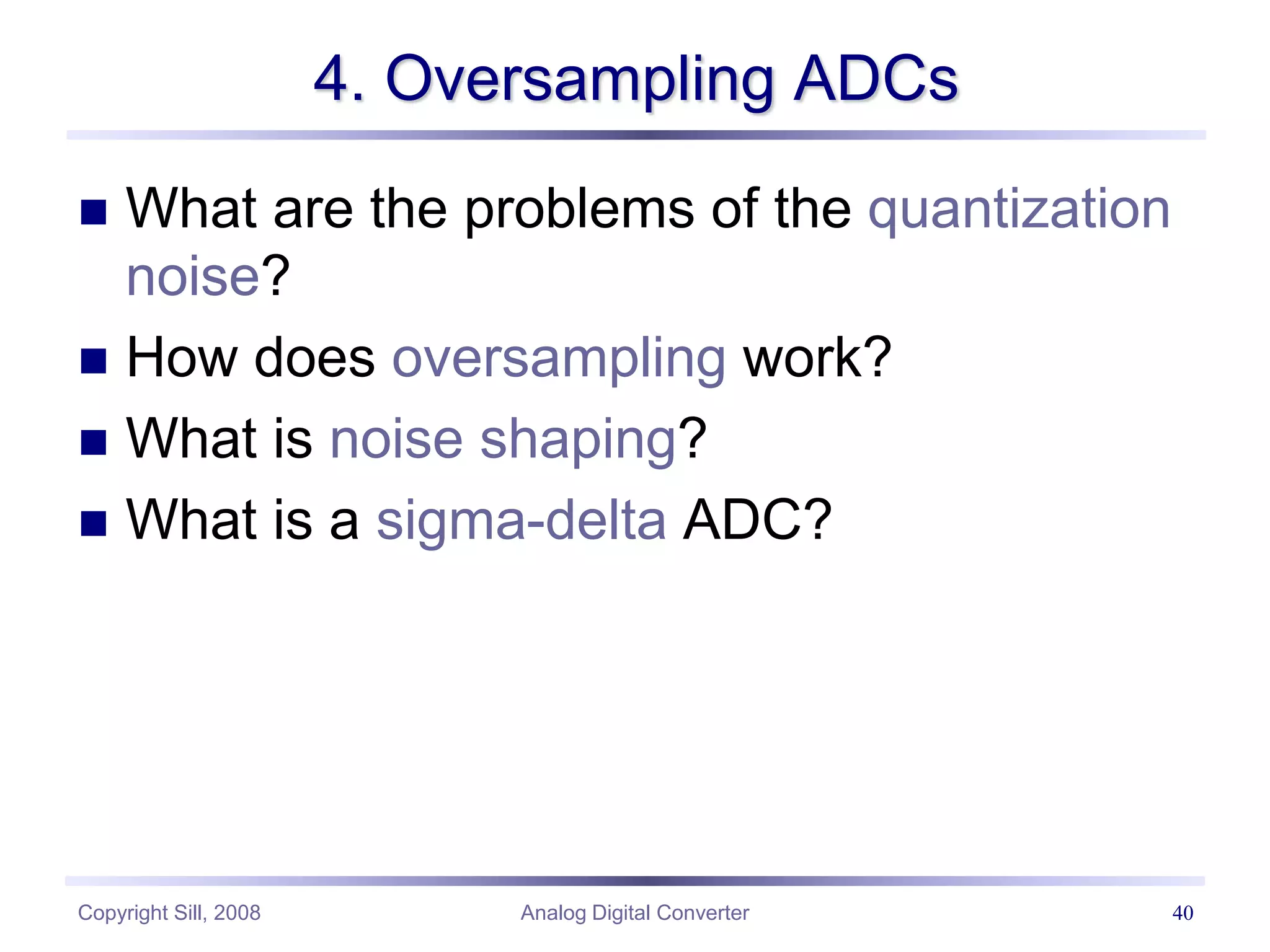 Copyright Sill, 2008 Analog Digital Converter 40
4. Oversampling ADCs
 What are the problems of the quantization
noise?
 How does oversampling work?
 What is noise shaping?
 What is a sigma-delta ADC?
 