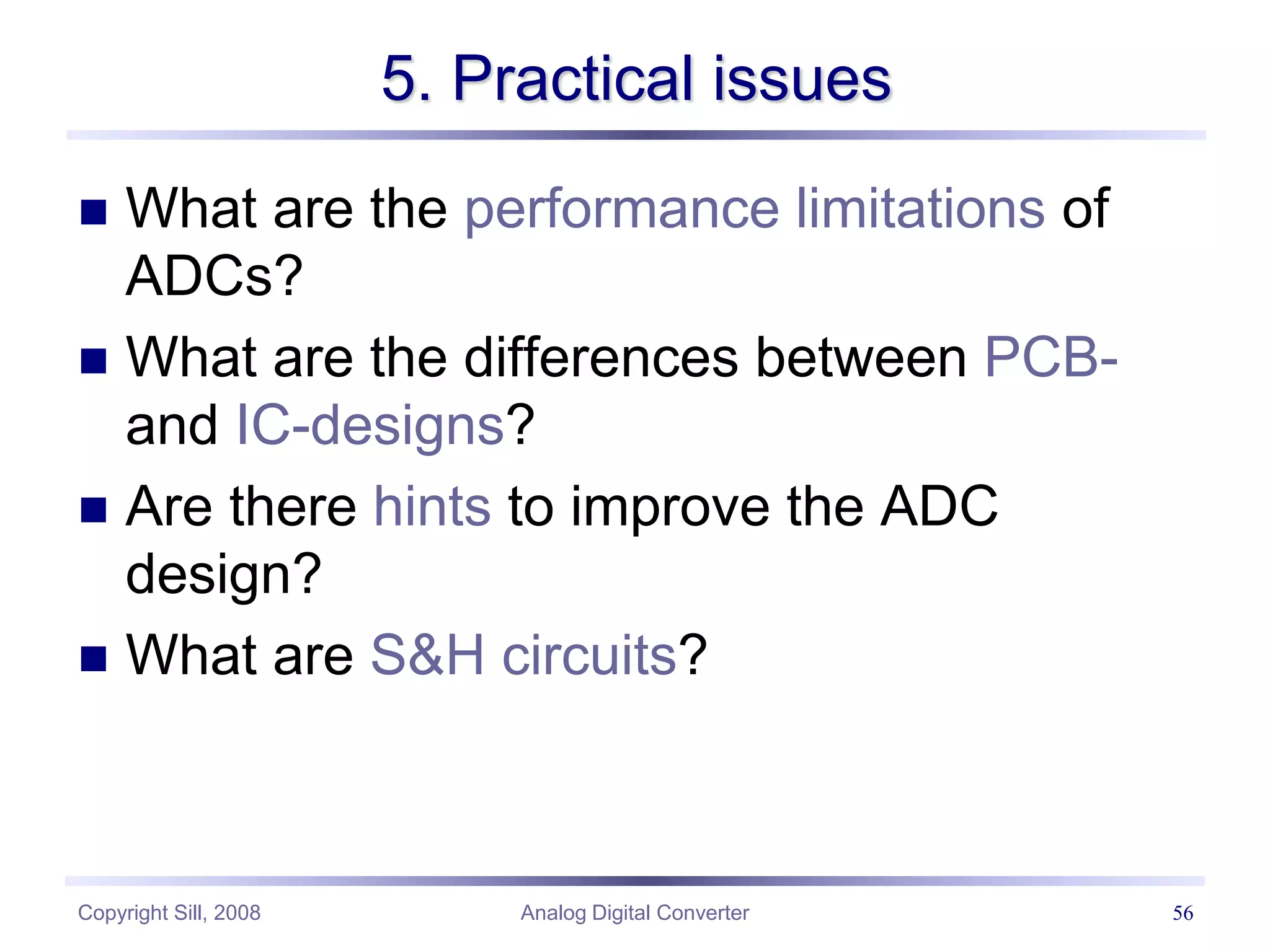 Copyright Sill, 2008 Analog Digital Converter 56
5. Practical issues
 What are the performance limitations of
ADCs?
 What are the differences between PCB-
and IC-designs?
 Are there hints to improve the ADC
design?
 What are S&H circuits?
 