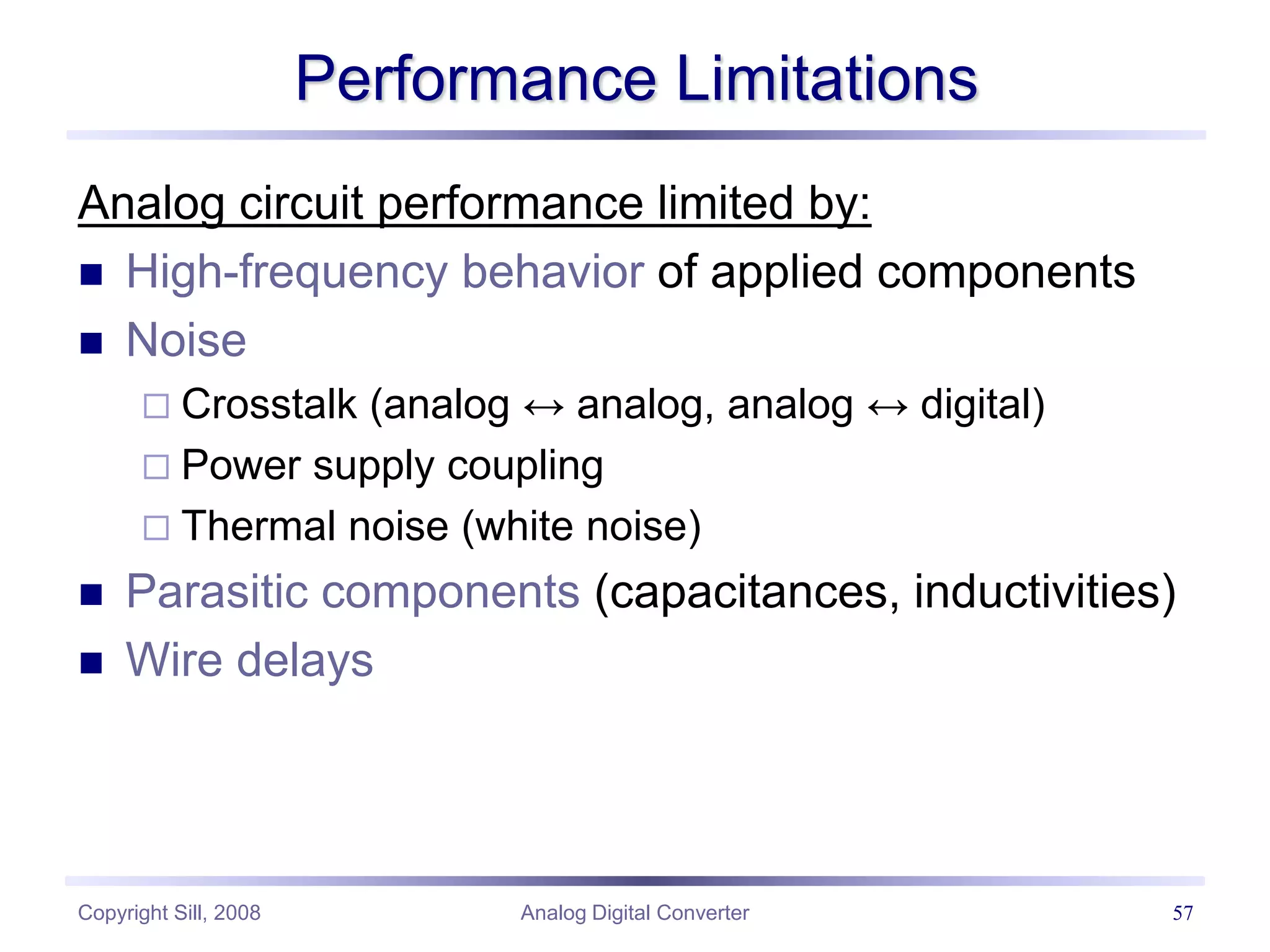 Copyright Sill, 2008 Analog Digital Converter 57
Performance Limitations
Analog circuit performance limited by:
 High-frequency behavior of applied components
 Noise
 Crosstalk (analog ↔ analog, analog ↔ digital)
 Power supply coupling
 Thermal noise (white noise)
 Parasitic components (capacitances, inductivities)
 Wire delays
 