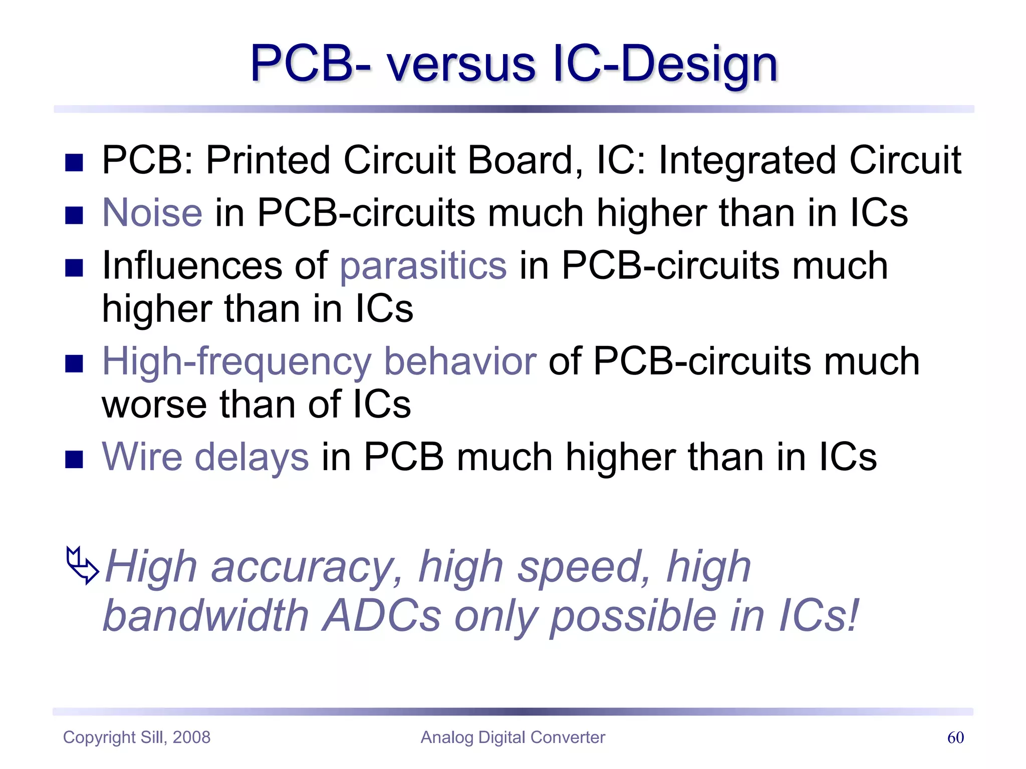 Copyright Sill, 2008 Analog Digital Converter 60
PCB- versus IC-Design
 PCB: Printed Circuit Board, IC: Integrated Circuit
 Noise in PCB-circuits much higher than in ICs
 Influences of parasitics in PCB-circuits much
higher than in ICs
 High-frequency behavior of PCB-circuits much
worse than of ICs
 Wire delays in PCB much higher than in ICs
High accuracy, high speed, high
bandwidth ADCs only possible in ICs!
 