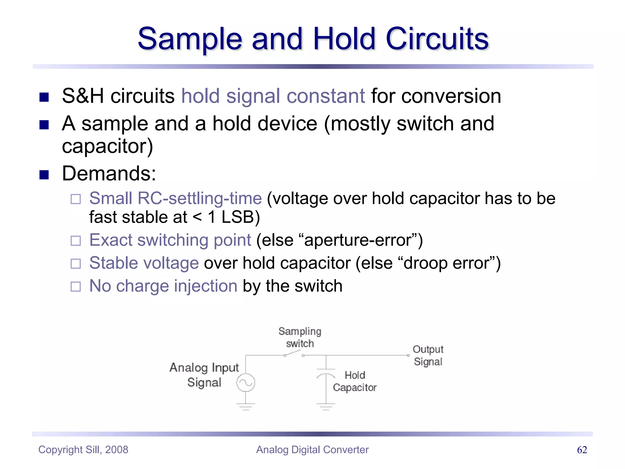 Copyright Sill, 2008 Analog Digital Converter 62
Sample and Hold Circuits
 S&H circuits hold signal constant for conversion
 A sample and a hold device (mostly switch and
capacitor)
 Demands:
 Small RC-settling-time (voltage over hold capacitor has to be
fast stable at < 1 LSB)
 Exact switching point (else “aperture-error”)
 Stable voltage over hold capacitor (else “droop error”)
 No charge injection by the switch
 