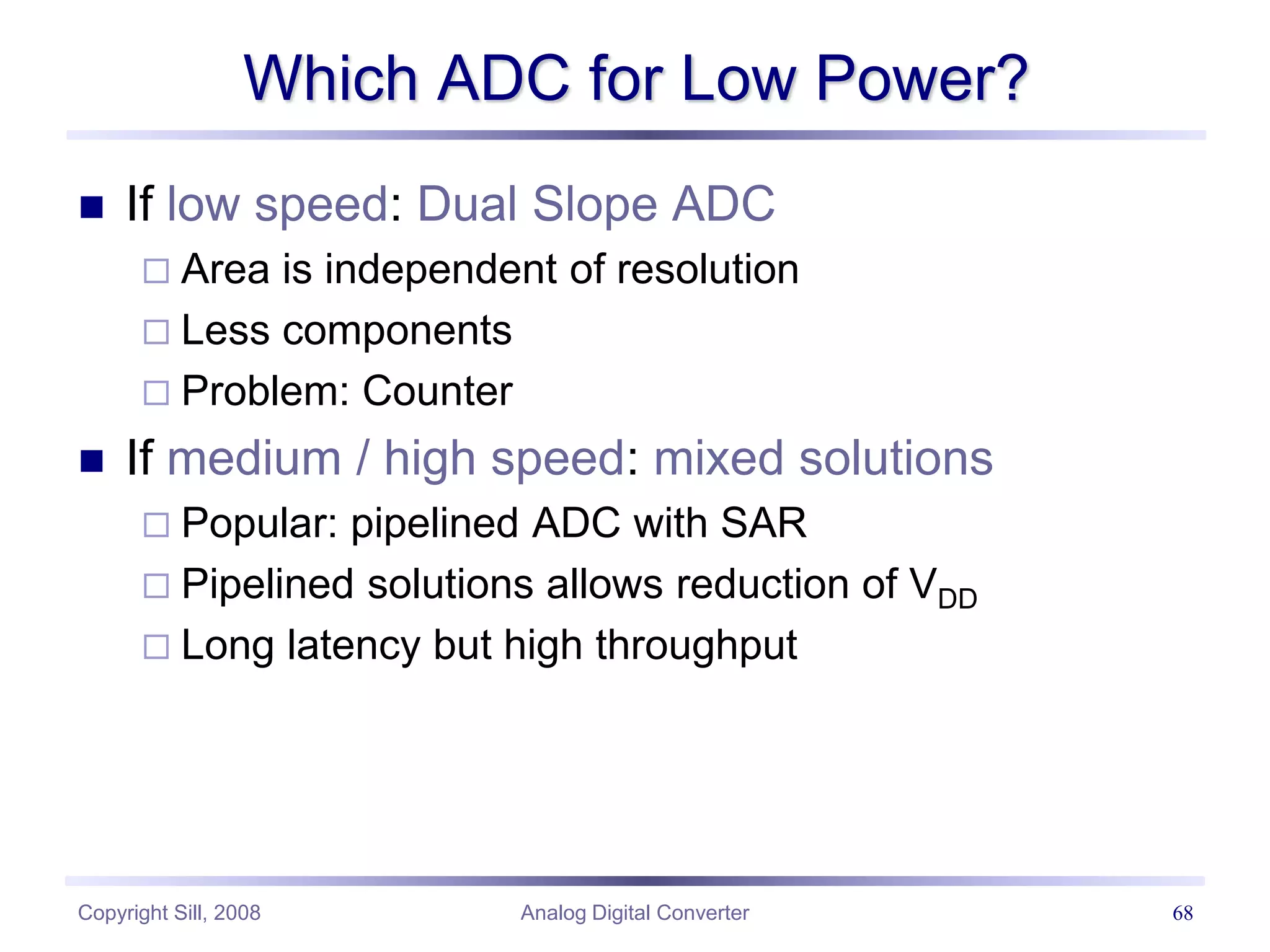Copyright Sill, 2008 Analog Digital Converter 68
Which ADC for Low Power?
 If low speed: Dual Slope ADC
 Area is independent of resolution
 Less components
 Problem: Counter
 If medium / high speed: mixed solutions
 Popular: pipelined ADC with SAR
 Pipelined solutions allows reduction of VDD
 Long latency but high throughput
 