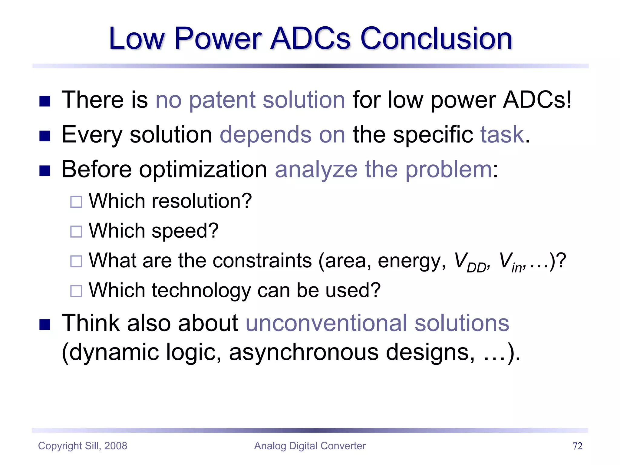 Copyright Sill, 2008 Analog Digital Converter 72
Low Power ADCs Conclusion
 There is no patent solution for low power ADCs!
 Every solution depends on the specific task.
 Before optimization analyze the problem:
 Which resolution?
 Which speed?
 What are the constraints (area, energy, VDD, Vin,…)?
 Which technology can be used?
 Think also about unconventional solutions
(dynamic logic, asynchronous designs, …).
 