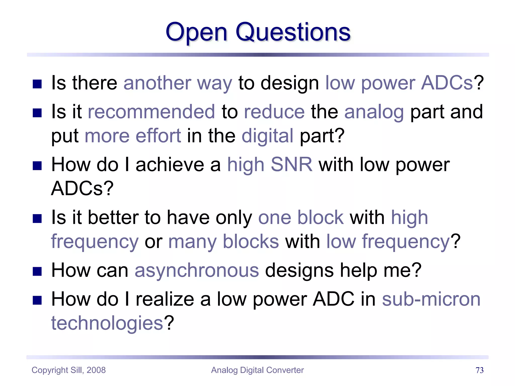 Copyright Sill, 2008 Analog Digital Converter 73
Open Questions
 Is there another way to design low power ADCs?
 Is it recommended to reduce the analog part and
put more effort in the digital part?
 How do I achieve a high SNR with low power
ADCs?
 Is it better to have only one block with high
frequency or many blocks with low frequency?
 How can asynchronous designs help me?
 How do I realize a low power ADC in sub-micron
technologies?
 