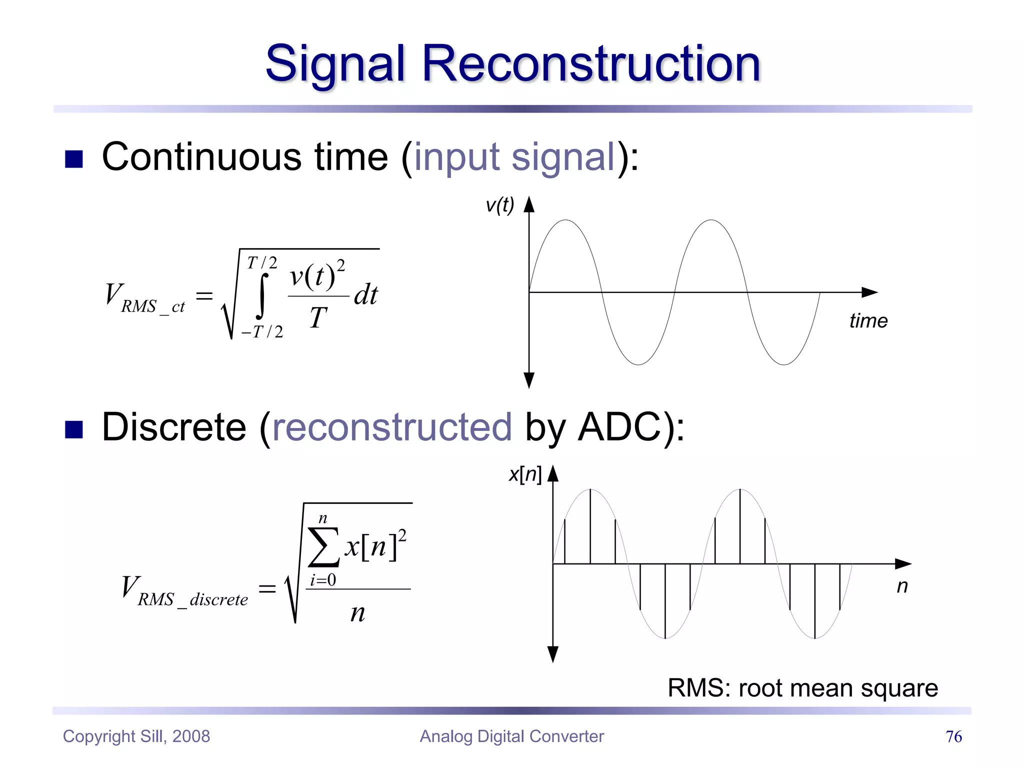Copyright Sill, 2008 Analog Digital Converter 76
Signal Reconstruction
 Continuous time (input signal):
 Discrete (reconstructed by ADC):
/ 2 2
_
/ 2
( )
T
RMS ct
T
v t
V dt
T

 
v(t)
time
2
0
_
[ ]
n
i
RMS discrete
x n
V
n



x[n]
n
RMS: root mean square
 