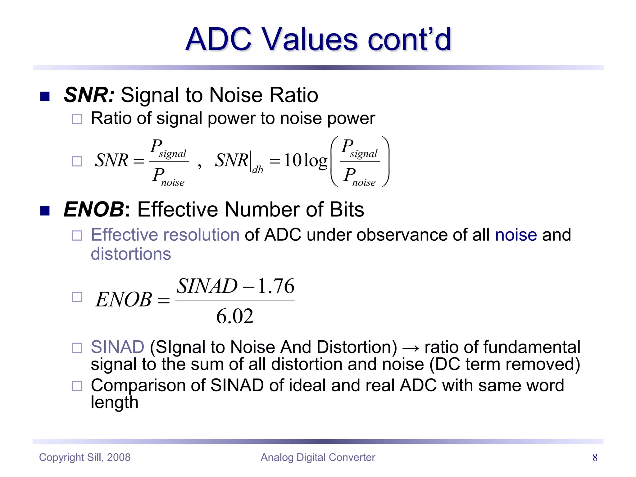 Copyright Sill, 2008 Analog Digital Converter 8
ADC Values cont’d
 SNR: Signal to Noise Ratio
 Ratio of signal power to noise power

 ENOB: Effective Number of Bits
 Effective resolution of ADC under observance of all noise and
distortions

 SINAD (SIgnal to Noise And Distortion) → ratio of fundamental
signal to the sum of all distortion and noise (DC term removed)
 Comparison of SINAD of ideal and real ADC with same word
length
02
.
6
76
.
1


SINAD
ENOB
, 10log
signal signal
db
noise noise
P P
SNR SNR
P P
 
   
 
 