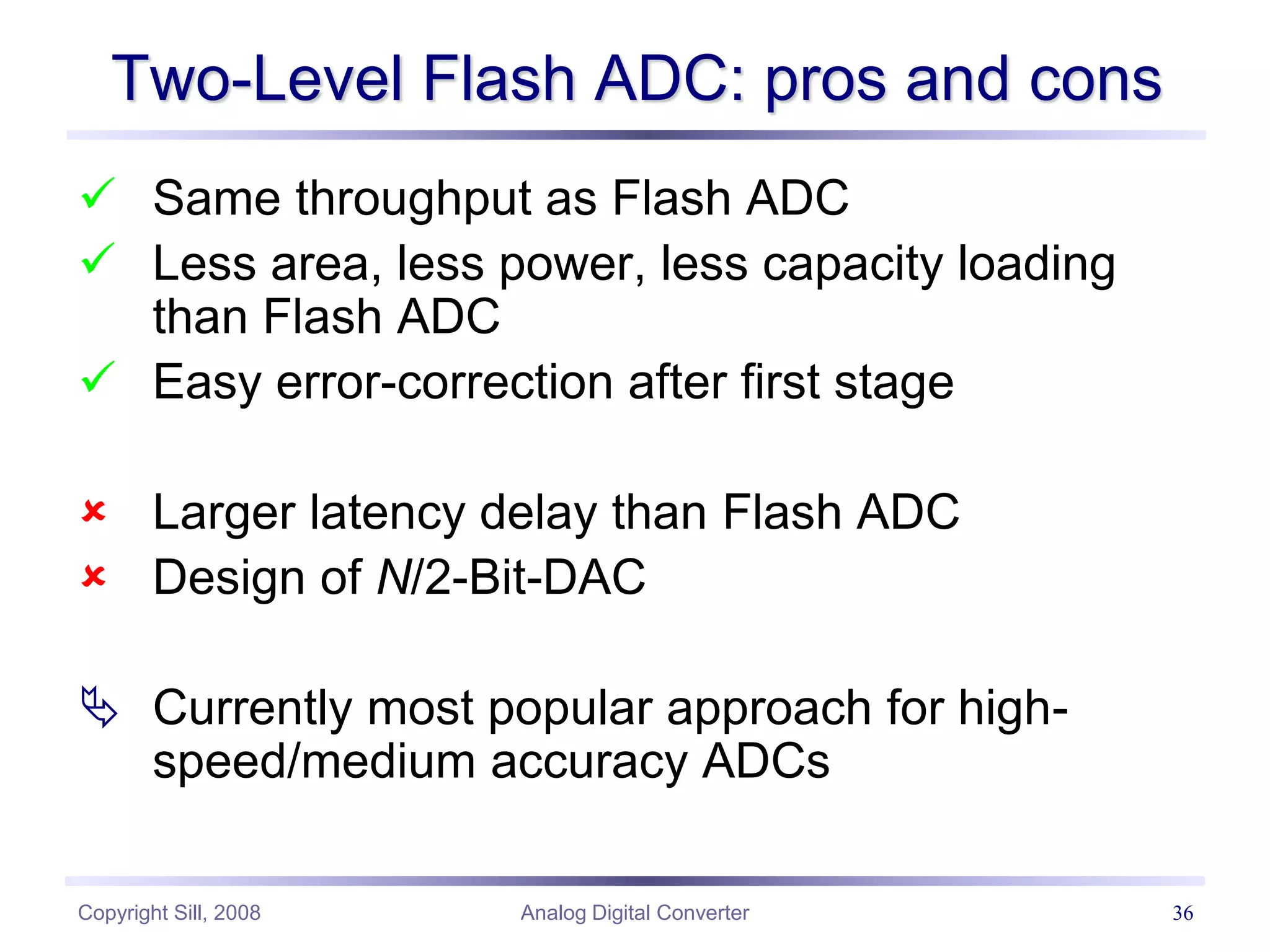 Copyright Sill, 2008 Analog Digital Converter 36
Two-Level Flash ADC: pros and cons
 Same throughput as Flash ADC
 Less area, less power, less capacity loading
than Flash ADC
 Easy error-correction after first stage
 Larger latency delay than Flash ADC
 Design of N/2-Bit-DAC
 Currently most popular approach for high-
speed/medium accuracy ADCs
 