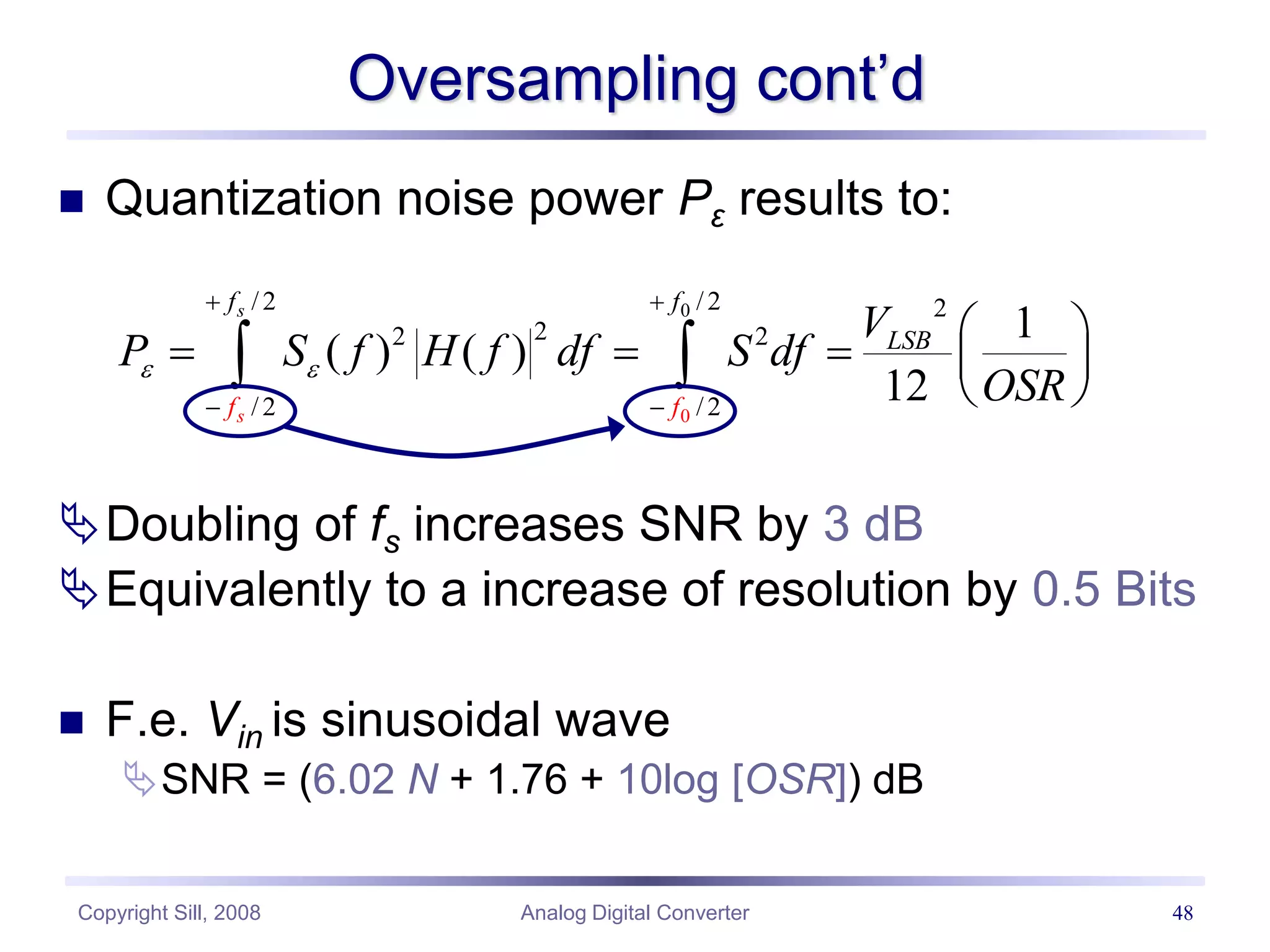 Copyright Sill, 2008 Analog Digital Converter 48
Oversampling cont’d
 Quantization noise power Pε results to:
Doubling of fs increases SNR by 3 dB
Equivalently to a increase of resolution by 0.5 Bits
 F.e. Vin is sinusoidal wave
SNR = (6.02 N + 1.76 + 10log [OSR]) dB
0
0
/2 /2 2
2
2 2
/2 /2
1
( ) ( )
12
s
s
f f
LS
f
B
f
V
P S f H f df S df
OSR
 
 
 
 
    
 
 
 